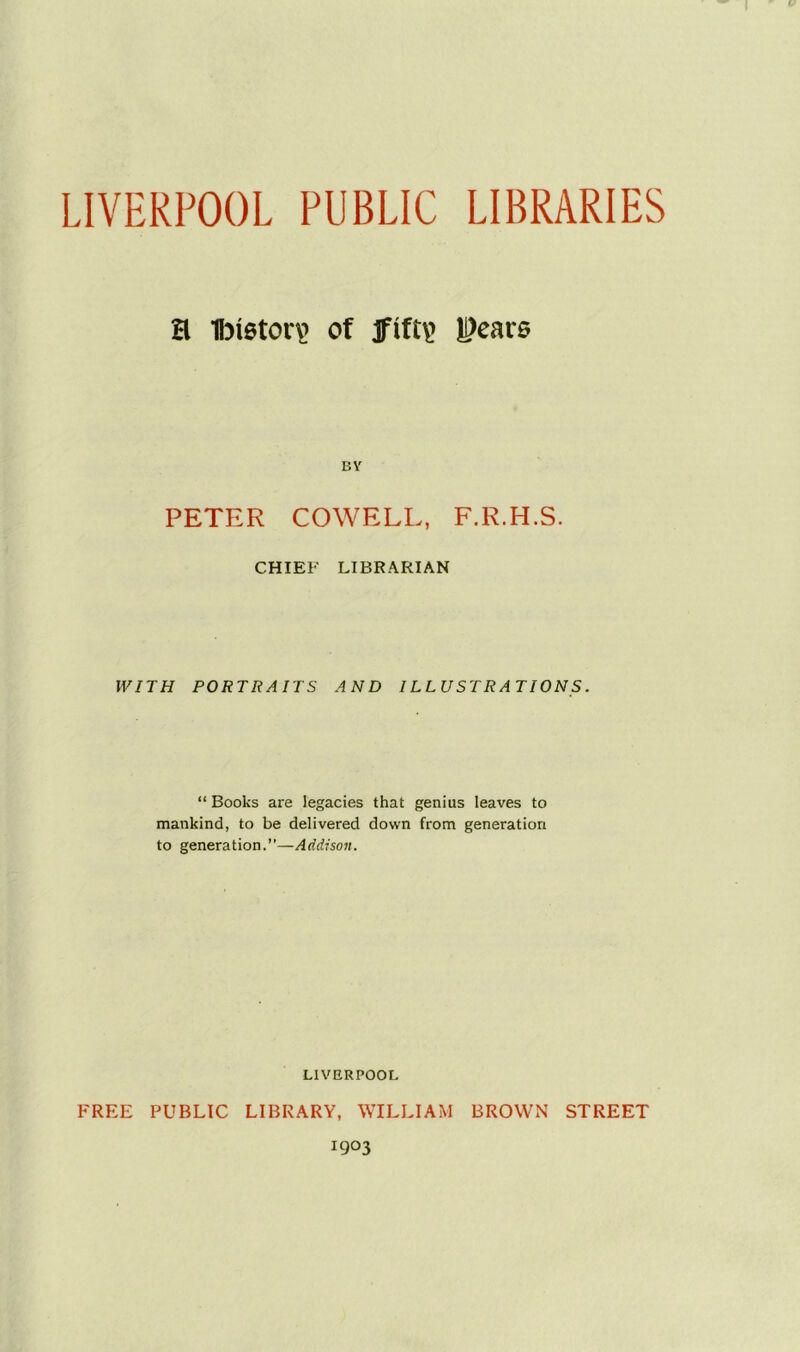 LIVERPOOL PUBLIC LIBRARIES H 1bi6tor\> of jfif£\> |j)ears BY PETER COWELL, F.R.H.S. CHIEF LIBRARIAN WITH PORTRAITS AND ILLUSTRATIONS. “ Books are legacies that genius leaves to mankind, to be delivered down from generation to generation.”—Addison. LIVERPOOL FREE PUBLIC LIBRARY, WILLIAM BROWN STREET 1903