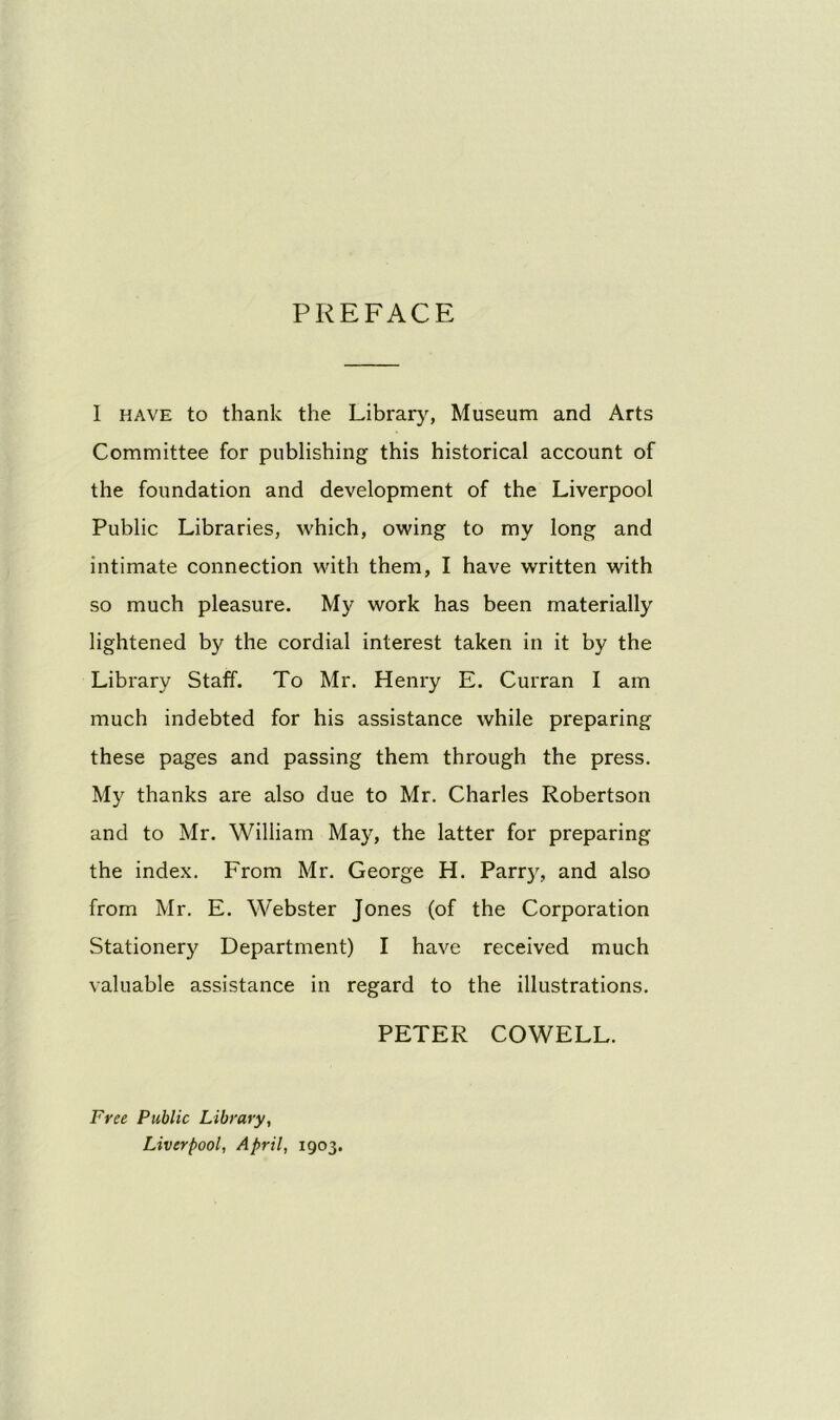 PREFACE I have to thank the Library, Museum and Arts Committee for publishing this historical account of the foundation and development of the Liverpool Public Libraries, which, owing to my long and intimate connection with them, I have written with so much pleasure. My work has been materially lightened by the cordial interest taken in it by the Library Staff. To Mr. Henry E. Curran I am much indebted for his assistance while preparing these pages and passing them through the press. My thanks are also due to Mr. Charles Robertson and to Mr. William May, the latter for preparing the index. From Mr. George H. Parry, and also from Mr. E. Webster Jones (of the Corporation Stationery Department) I have received much valuable assistance in regard to the illustrations. PETER COWELL. Free Public Library, Liverpool, April, 1903.