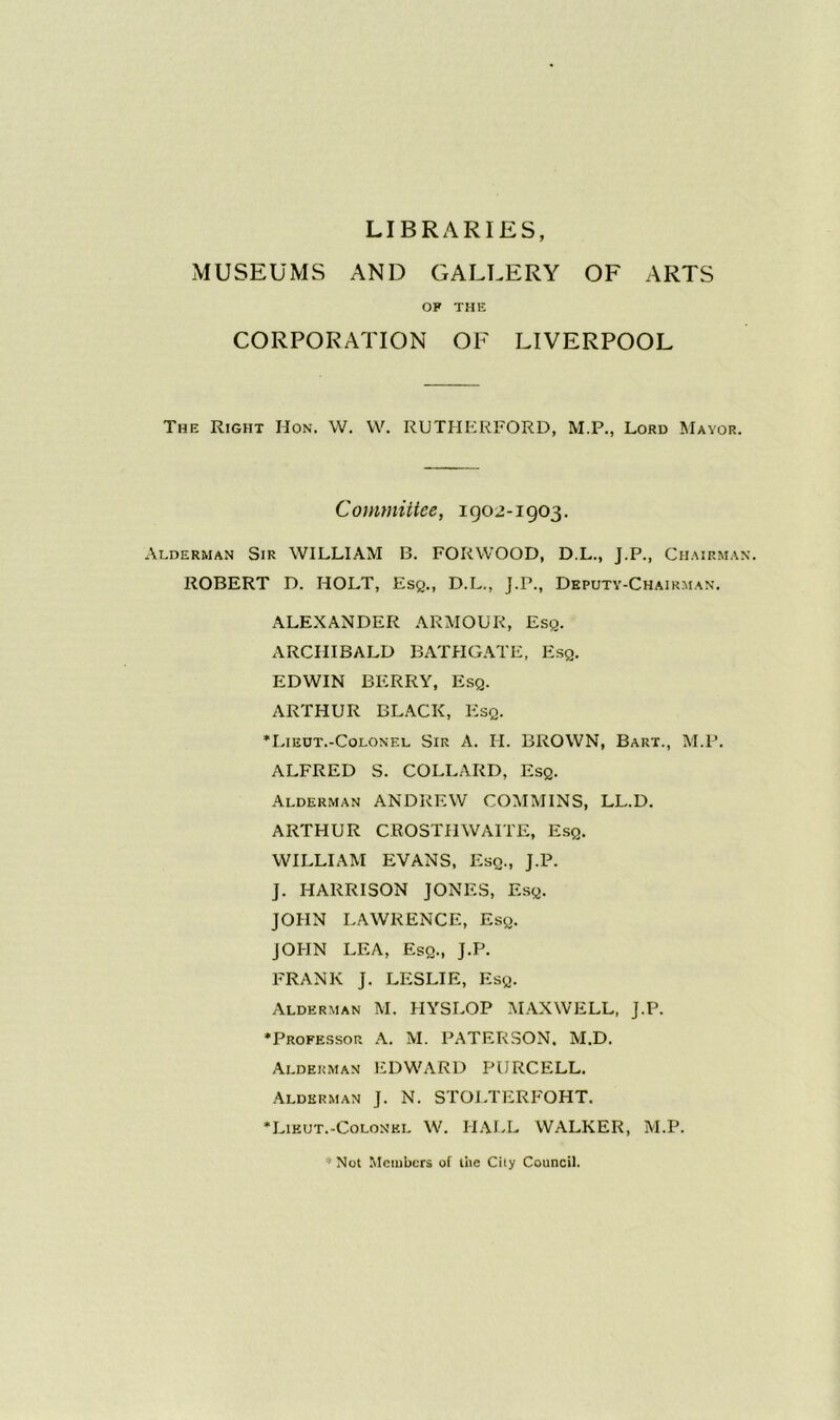 LIBRARIES, MUSEUMS AND GALLERY OF ARTS OF THE CORPORATION OF LIVERPOOL The Right Hon. W. W. RUTHERFORD, M.P., Lord Mayor. Committee, 1902-1903. Alderman Sir WILLIAM B. FORWOOD, D.L., J.P., Chairman. ROBERT D. HOLT, Esq., D.L., J.P., Deputy-Chairman. ALEXANDER ARMOUR, Esq. ARCHIBALD BATHGATE, Esq. EDWIN BERRY, Esq. ARTHUR BLACK, Esq. ‘Lieut.-Colonel Sir A. H. BROWN, Bart., M.P. ALFRED S. COLLARD, Esq. Alderman ANDREW COMMINS, LL.D. ARTHUR CROSTIIWAITE, Esq. WILLIAM EVANS, Esq., J.P. ]. HARRISON JONES, Esq. JOHN LAWRENCE, Esq. JOHN LEA, Esq., J.P. FRANK J. LESLIE, Esq. Alderman M. HYSLOP MAXWELL, J.P. ‘Professor A. M. PATERSON, M.D. Alderman EDWARD PURCELL. Alderman J. N. STOLTERFOHT. ‘Lieut.-Colonel W. HALL WALKER, M.P. * Not Members of the City Council.