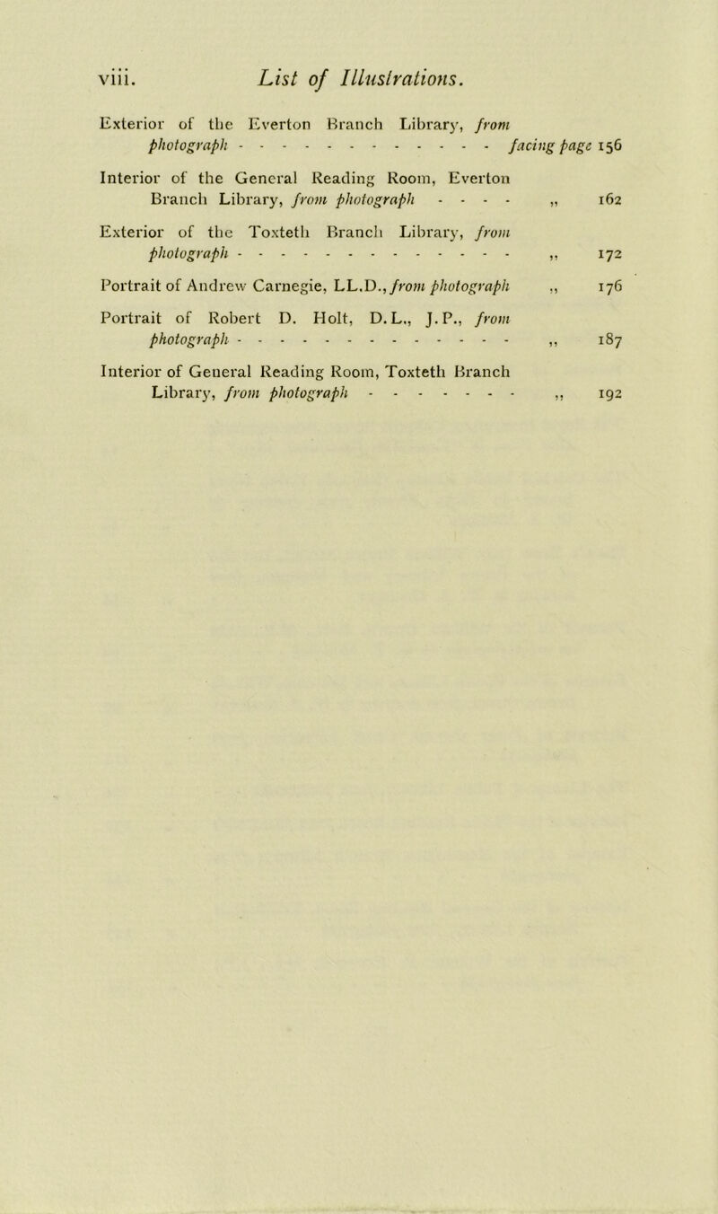 Exterior of the Everton Branch Library, front photograph facing page 156 Interior of the General Reading Room, Everton Branch Library, from photograph .... „ 162 Exterior of the Toxteth Branch Library, from photograph „ 172 Portrait of Andrew Carnegie, LL.Dfrom photograph ,, 176 Portrait of Robert D. Holt, D. L., J.P., from photograph ,, 187 Interior of General Reading Room, Toxteth Branch Library, from photograph 192
