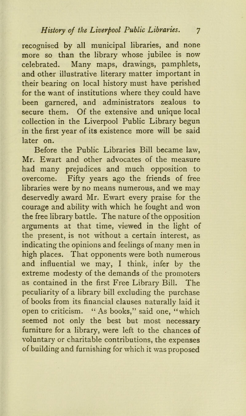 recognised by all municipal libraries, and none more so than the library whose jubilee is now celebrated. Many maps, drawings, pamphlets, and other illustrative literary matter important in their bearing on local history must have perished for the want of institutions where they could have been garnered, and administrators zealous to secure them. Of the extensive and unique local collection in the Liverpool Public Library begun in the first year of its existence more will be said later on. Before the Public Libraries Bill became law, Mr. Ewart and other advocates of the measure had many prejudices and much opposition to overcome. Fifty years ago the friends of free libraries were by no means numerous, and we may deservedly award Mr. Ewart every praise for the courage and ability with which he fought and won the free library battle. The nature of the opposition arguments at that time, viewed in the light of the present, is not without a certain interest, as indicating the opinions and feelings of many men in high places. That opponents were both numerous and influential we may, I think, infer by the extreme modesty of the demands of the promoters as contained in the first Free Library Bill. The peculiarity of a library bill excluding the purchase of books from its financial clauses naturally laid it open to criticism. “ As books,” said one, “which seemed not only the best but most necessary furniture for a library, were left to the chances of voluntary or charitable contributions, the expenses of building and furnishing for which it was proposed