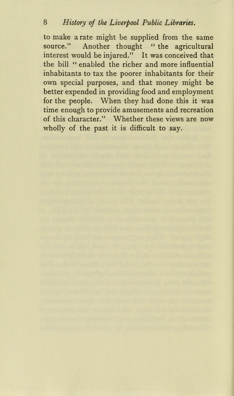 to make a rate might be supplied from the same source.” Another thought “ the agricultural interest would be injured.” It was conceived that the bill “ enabled the richer and more influential inhabitants to tax the poorer inhabitants for their own special purposes, and that money might be better expended in providing food and employment for the people. When they had done this it was time enough to provide amusements and recreation of this character.” Whether these views are now wholly of the past it is difficult to say.