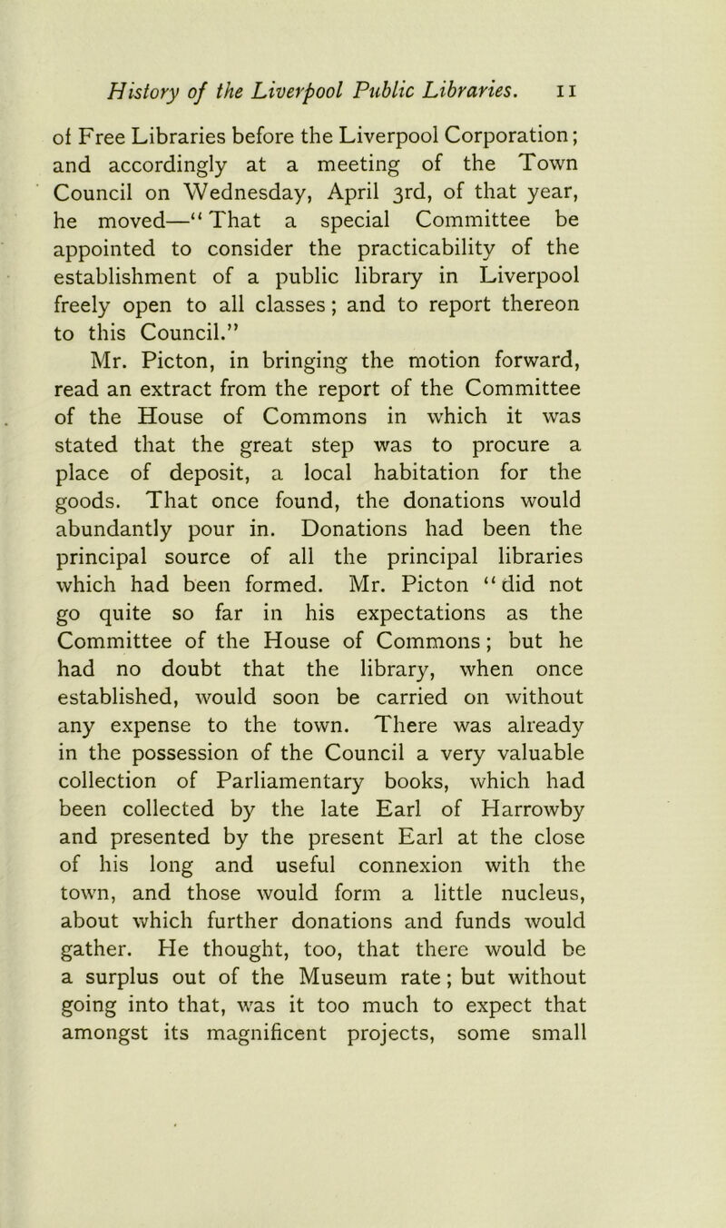 of Free Libraries before the Liverpool Corporation; and accordingly at a meeting of the Town Council on Wednesday, April 3rd, of that year, he moved—“That a special Committee be appointed to consider the practicability of the establishment of a public library in Liverpool freely open to all classes; and to report thereon to this Council.” Mr. Picton, in bringing the motion forward, read an extract from the report of the Committee of the House of Commons in which it was stated that the great step was to procure a place of deposit, a local habitation for the goods. That once found, the donations would abundantly pour in. Donations had been the principal source of all the principal libraries which had been formed. Mr. Picton “did not go quite so far in his expectations as the Committee of the House of Commons; but he had no doubt that the library, when once established, would soon be carried on without any expense to the town. There was already in the possession of the Council a very valuable collection of Parliamentary books, which had been collected by the late Earl of Harrowby and presented by the present Earl at the close of his long and useful connexion with the town, and those would form a little nucleus, about which further donations and funds would gather. He thought, too, that there would be a surplus out of the Museum rate; but without going into that, was it too much to expect that amongst its magnificent projects, some small