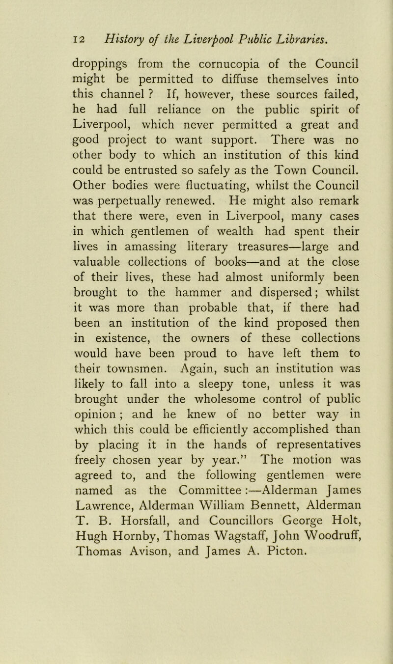 droppings from the cornucopia of the Council might be permitted to diffuse themselves into this channel ? If, however, these sources failed, he had full reliance on the public spirit of Liverpool, which never permitted a great and good project to want support. There was no other body to which an institution of this kind could be entrusted so safely as the Town Council. Other bodies were fluctuating, whilst the Council was perpetually renewed. He might also remark that there were, even in Liverpool, many cases in which gentlemen of wealth had spent their lives in amassing literary treasures—large and valuable collections of books—and at the close of their lives, these had almost uniformly been brought to the hammer and dispersed; whilst it was more than probable that, if there had been an institution of the kind proposed then in existence, the owners of these collections would have been proud to have left them to their townsmen. Again, such an institution was likely to fall into a sleepy tone, unless it was brought under the wholesome control of public opinion ; and he knew of no better way in which this could be efficiently accomplished than by placing it in the hands of representatives freely chosen year by year.” The motion was agreed to, and the following gentlemen were named as the Committee :—Alderman James Lawrence, Alderman William Bennett, Alderman T. B. Horsfall, and Councillors George Holt, Hugh Hornby, Thomas Wagstaff, John Woodruff, Thomas Avison, and James A. Picton.