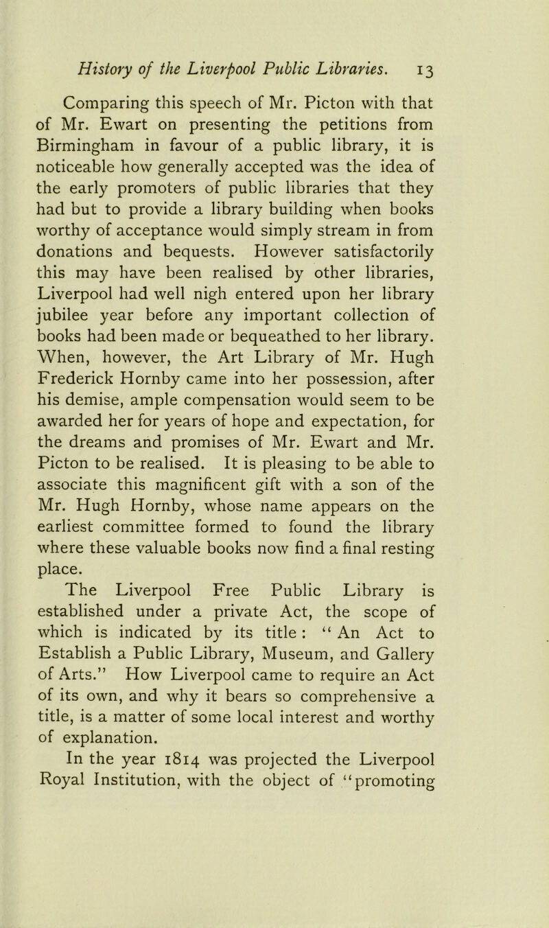 Comparing this speech of Mr. Picton with that of Mr. Ewart on presenting the petitions from Birmingham in favour of a public library, it is noticeable how generally accepted was the idea of the early promoters of public libraries that they had but to provide a library building when books worthy of acceptance would simply stream in from donations and bequests. However satisfactorily this may have been realised by other libraries, Liverpool had well nigh entered upon her library jubilee year before any important collection of books had been made or bequeathed to her library. When, however, the Art Library of Mr. Hugh Frederick Hornby came into her possession, after his demise, ample compensation would seem to be awarded her for years of hope and expectation, for the dreams and promises of Mr. Ewart and Mr. Picton to be realised. It is pleasing to be able to associate this magnificent gift with a son of the Mr. Hugh Hornby, whose name appears on the earliest committee formed to found the library where these valuable books now find a final resting place. The Liverpool Free Public Library is established under a private Act, the scope of which is indicated by its title : “ An Act to Establish a Public Library, Museum, and Gallery of Arts.” How Liverpool came to require an Act of its own, and why it bears so comprehensive a title, is a matter of some local interest and worthy of explanation. In the year 1814 was projected the Liverpool Royal Institution, with the object of “promoting