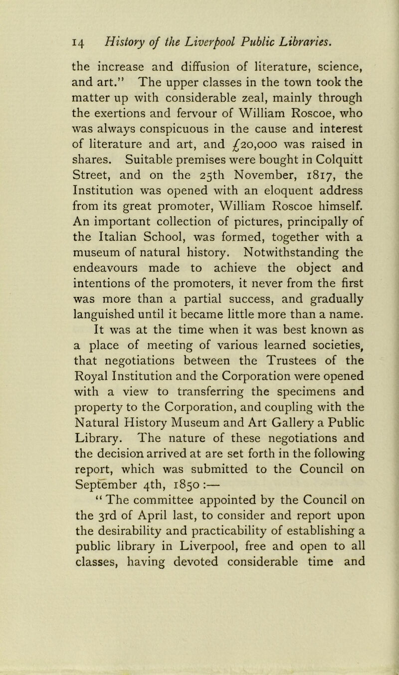 the increase and diffusion of literature, science, and art.” The upper classes in the town took the matter up with considerable zeal, mainly through the exertions and fervour of William Roscoe, who was always conspicuous in the cause and interest of literature and art, and ^20,000 was raised in shares. Suitable premises were bought in Colquitt Street, and on the 25th November, 1817, the Institution was opened with an eloquent address from its great promoter, William Roscoe himself. An important collection of pictures, principally of the Italian School, was formed, together with a museum of natural history. Notwithstanding the endeavours made to achieve the object and intentions of the promoters, it never from the first was more than a partial success, and gradually languished until it became little more than a name. It was at the time when it was best known as a place of meeting of various learned societies, that negotiations between the Trustees of the Royal Institution and the Corporation were opened with a view to transferring the specimens and property to the Corporation, and coupling with the Natural History Museum and Art Gallery a Public Library. The nature of these negotiations and the decision arrived at are set forth in the following report, which was submitted to the Council on September 4th, 1850 :— “The committee appointed by the Council on the 3rd of April last, to consider and report upon the desirability and practicability of establishing a public library in Liverpool, free and open to all classes, having devoted considerable time and