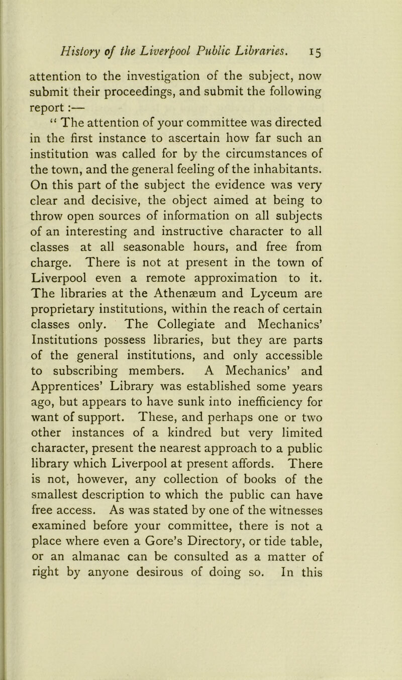 attention to the investigation of the subject, now submit their proceedings, and submit the following report:— “ The attention of your committee was directed in the first instance to ascertain how far such an institution was called for by the circumstances of the town, and the general feeling of the inhabitants. On this part of the subject the evidence was very clear and decisive, the object aimed at being to throw open sources of information on all subjects of an interesting and instructive character to all classes at all seasonable hours, and free from charge. There is not at present in the town of Liverpool even a remote approximation to it. The libraries at the Athenseum and Lyceum are proprietary institutions, within the reach of certain classes only. The Collegiate and Mechanics’ Institutions possess libraries, but they are parts of the general institutions, and only accessible to subscribing members. A Mechanics’ and Apprentices’ Library was established some years ago, but appears to have sunk into inefficiency for want of support. These, and perhaps one or two other instances of a kindred but very limited character, present the nearest approach to a public library which Liverpool at present affords. There is not, however, any collection of books of the smallest description to which the public can have free access. As was stated by one of the witnesses examined before your committee, there is not a place where even a Gore’s Directory, or tide table, or an almanac can be consulted as a matter of right by anyone desirous of doing so. In this