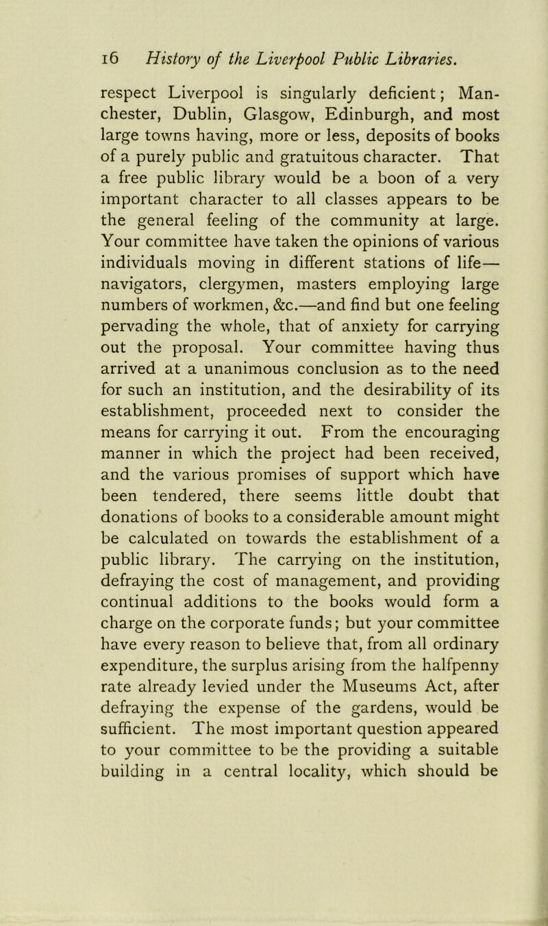 respect Liverpool is singularly deficient; Man- chester, Dublin, Glasgow, Edinburgh, and most large towns having, more or less, deposits of books of a purely public and gratuitous character. That a free public library would be a boon of a very important character to all classes appears to be the general feeling of the community at large. Your committee have taken the opinions of various individuals moving in different stations of life— navigators, clergymen, masters employing large numbers of workmen, &c.—and find but one feeling pervading the whole, that of anxiety for carrying out the proposal. Your committee having thus arrived at a unanimous conclusion as to the need for such an institution, and the desirability of its establishment, proceeded next to consider the means for carrying it out. From the encouraging manner in which the project had been received, and the various promises of support which have been tendered, there seems little doubt that donations of books to a considerable amount might be calculated on towards the establishment of a public library. The carrying on the institution, defraying the cost of management, and providing continual additions to the books would form a charge on the corporate funds; but your committee have every reason to believe that, from all ordinary expenditure, the surplus arising from the halfpenny rate already levied under the Museums Act, after defraying the expense of the gardens, would be sufficient. The most important question appeared to your committee to be the providing a suitable building in a central locality, which should be