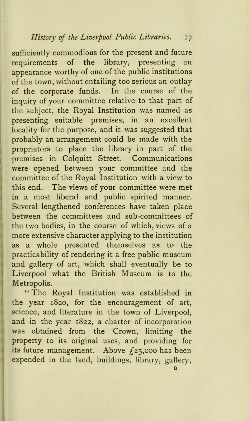 sufficiently commodious for the present and future requirements of the library, presenting an appearance worthy of one of the public institutions of the town, without entailing too serious an outlay of the corporate funds. In the course of the inquiry of your committee relative to that part of the subject, the Royal Institution was named as presenting suitable premises, in an excellent locality for the purpose, and it was suggested that probably an arrangement could be made with the proprietors to place the library in part of the premises in Colquitt Street. Communications were opened between your committee and the committee of the Royal Institution with a view to this end. The views of your committee were met in a most liberal and public spirited manner. Several lengthened conferences have taken place between the committees and sub-committees of the two bodies, in the course of which, views of a more extensive character applying to the institution as a whole presented themselves as to the practicability of rendering it a free public museum and gallery of art, which shall eventually be to Liverpool what the British Museum is to the Metropolis. “ The Royal Institution was established in the year 1820, for the encouragement of art, science, and literature in the town of Liverpool, and in the year 1822, a charter of incorporation was obtained from the Crown, limiting the property to its original uses, and providing for its future management. Above £25,000 has been expended in the land, buildings, library, gallery, B