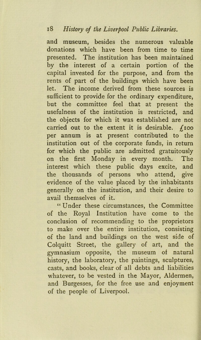 and museum, besides the numerous valuable donations which have been from time to time presented. The institution has been maintained by the interest of a certain portion of the capital invested for the purpose, and from the rents of part of the buildings which have been let. The income derived from these sources is sufficient to provide for the ordinary expenditure, but the committee feel that at present the usefulness of the institution is restricted, and the objects for which it was established are not carried out to the extent it is desirable, ^ioo per annum is at present contributed to the institution out of the corporate funds, in return for which the public are admitted gratuitously on the first Monday in every month. The interest which these public days excite, and the thousands of persons who attend, give evidence of the value placed by the inhabitants generally on the institution, and their desire to avail themselves of it. “ Under these circumstances, the Committee of the Royal Institution have come to the conclusion of recommending to the proprietors to make over the entire institution, consisting of the land and buildings on the west side of Colquitt Street, the gallery of art, and the gymnasium opposite, the museum of natural history, the laboratory, the paintings, sculptures, casts, and books, clear of all debts and liabilities whatever, to be vested in the Mayor, Aldermen, and Burgesses, for the free use and enjoyment of the people of Liverpool.