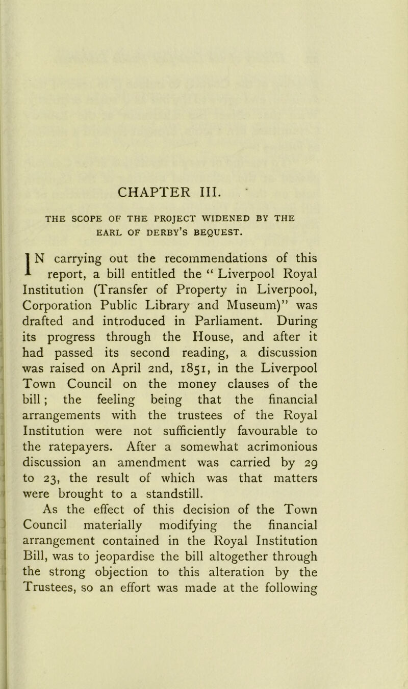 CHAPTER III. THE SCOPE OF THE PROJECT WIDENED BY THE EARL OF DERBY’S BEQUEST. IN carrying out the recommendations of this report, a bill entitled the “ Liverpool Royal Institution (Transfer of Property in Liverpool, Corporation Public Library and Museum)” was drafted and introduced in Parliament. During its progress through the House, and after it had passed its second reading, a discussion was raised on April 2nd, 1851, in the Liverpool Town Council on the money clauses of the bill; the feeling being that the financial arrangements with the trustees of the Royal Institution were not sufficiently favourable to the ratepayers. After a somewhat acrimonious discussion an amendment was carried by 29 to 23, the result of which was that matters were brought to a standstill. As the effect of this decision of the Town Council materially modifying the financial arrangement contained in the Royal Institution Bill, was to jeopardise the bill altogether through the strong objection to this alteration by the Trustees, so an effort was made at the following