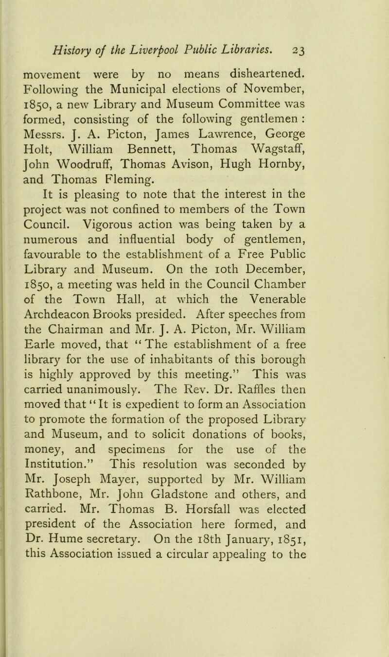 movement were by no means disheartened. Following the Municipal elections of November, 1850, a new Library and Museum Committee was formed, consisting of the following gentlemen : Messrs. J. A. Picton, James Lawrence, George Holt, William Bennett, Thomas Wagstaff, John Woodruff, Thomas Avison, Hugh Hornby, and Thomas Fleming. It is pleasing to note that the interest in the project was not confined to members of the Town Council. Vigorous action was being taken by a numerous and influential body of gentlemen, favourable to the establishment of a Free Public Library and Museum. On the 10th December, 1850, a meeting was held in the Council Chamber of the Town Hall, at which the Venerable Archdeacon Brooks presided. After speeches from the Chairman and Mr, J. A. Picton, Mr. William Earle moved, that “ The establishment of a free library for the use of inhabitants of this borough is highly approved by this meeting.” This was carried unanimously. The Rev. Dr. Raffles then moved that “It is expedient to form an Association to promote the formation of the proposed Library and Museum, and to solicit donations of books, money, and specimens for the use of the Institution.” This resolution was seconded by Mr. Joseph Mayer, supported by Mr. William Rathbone, Mr. John Gladstone and others, and carried. Mr. Thomas B. Horsfall was elected president of the Association here formed, and Dr. Hume secretary. On the 18th January, 1851, this Association issued a circular appealing to the