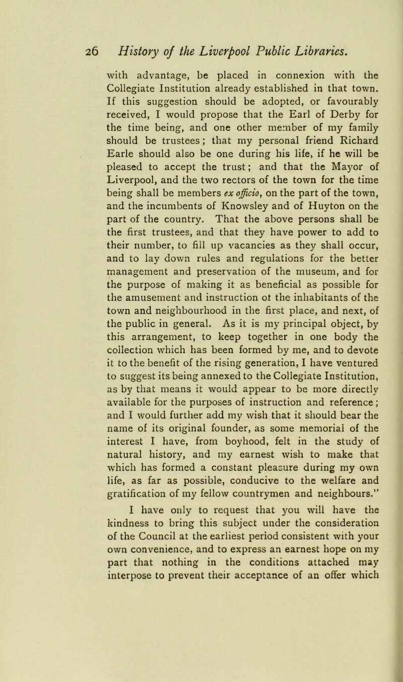 with advantage, be placed in connexion with the Collegiate Institution already established in that town. If this suggestion should be adopted, or favourably received, I would propose that the Earl of Derby for the time being, and one other member of my family should be trustees; that my personal friend Richard Earle should also be one during his life, if he will be pleased to accept the trust; and that the Mayor of Liverpool, and the two rectors of the town for the time being shall be members ex officio, on the part of the town, and the incumbents of Knowsley and of Huyton on the part of the country. That the above persons shall be the first trustees, and that they have power to add to their number, to fill up vacancies as they shall occur, and to lay down rules and regulations for the better management and preservation of the museum, and for the purpose of making it as beneficial as possible for the amusement and instruction ot the inhabitants of the town and neighbourhood in the first place, and next, of the public in general. As it is my principal object, by this arrangement, to keep together in one body the collection which has been formed by me, and to devote it to the benefit of the rising generation, I have ventured to suggest its being annexed to the Collegiate Institution, as by that means it would appear to be more directly available for the purposes of instruction and reference; and I would further add my wish that it should bear the name of its original founder, as some memorial of the interest I have, from boyhood, felt in the study of natural history, and my earnest wish to make that which has formed a constant pleasure during my own life, as far as possible, conducive to the welfare and gratification of my fellow countrymen and neighbours.” I have only to request that you will have the kindness to bring this subject under the consideration of the Council at the earliest period consistent with your own convenience, and to express an earnest hope on my part that nothing in the conditions attached may interpose to prevent their acceptance of an offer which
