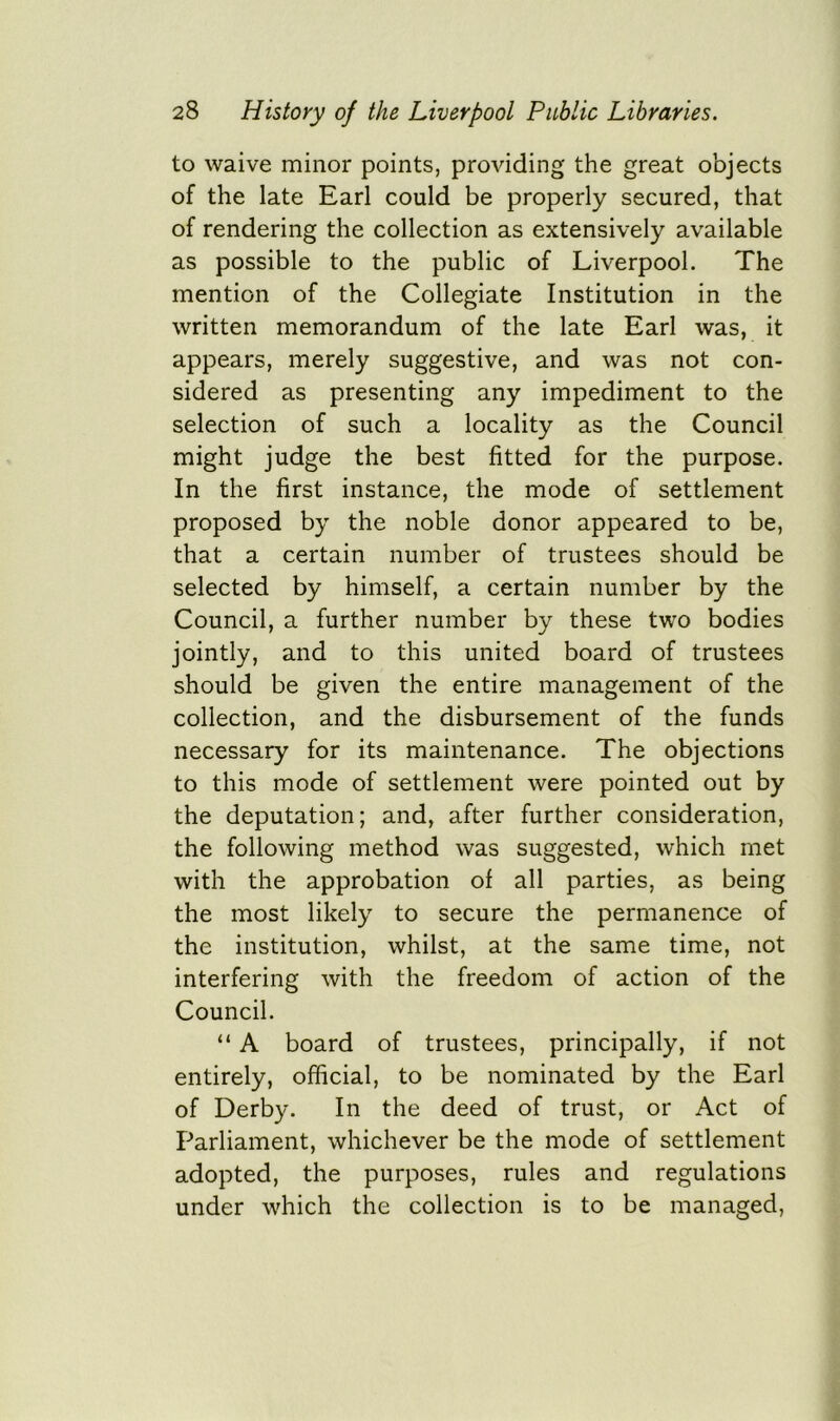 to waive minor points, providing the great objects of the late Earl could be properly secured, that of rendering the collection as extensively available as possible to the public of Liverpool. The mention of the Collegiate Institution in the written memorandum of the late Earl was, it appears, merely suggestive, and was not con- sidered as presenting any impediment to the selection of such a locality as the Council might judge the best fitted for the purpose. In the first instance, the mode of settlement proposed by the noble donor appeared to be, that a certain number of trustees should be selected by himself, a certain number by the Council, a further number by these two bodies jointly, and to this united board of trustees should be given the entire management of the collection, and the disbursement of the funds necessary for its maintenance. The objections to this mode of settlement were pointed out by the deputation; and, after further consideration, the following method was suggested, which met with the approbation of all parties, as being the most likely to secure the permanence of the institution, whilst, at the same time, not interfering with the freedom of action of the Council. “ A board of trustees, principally, if not entirely, official, to be nominated by the Earl of Derby. In the deed of trust, or Act of Parliament, whichever be the mode of settlement adopted, the purposes, rules and regulations under which the collection is to be managed,