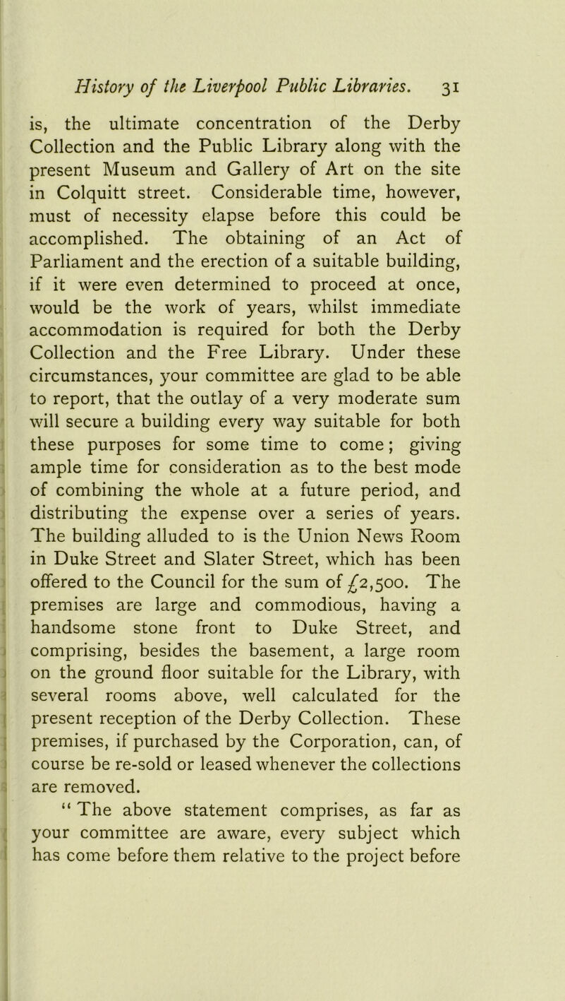 is, the ultimate concentration of the Derby Collection and the Public Library along with the present Museum and Gallery of Art on the site in Colquitt street. Considerable time, however, must of necessity elapse before this could be accomplished. The obtaining of an Act of Parliament and the erection of a suitable building, if it were even determined to proceed at once, would be the work of years, whilst immediate accommodation is required for both the Derby Collection and the Free Library. Under these circumstances, your committee are glad to be able to report, that the outlay of a very moderate sum will secure a building every way suitable for both these purposes for some time to come; giving ample time for consideration as to the best mode of combining the whole at a future period, and distributing the expense over a series of years. The building alluded to is the Union News Room in Duke Street and Slater Street, which has been offered to the Council for the sum of ^2,500. The premises are large and commodious, having a handsome stone front to Duke Street, and comprising, besides the basement, a large room on the ground floor suitable for the Library, with several rooms above, well calculated for the present reception of the Derby Collection. These premises, if purchased by the Corporation, can, of course be re-sold or leased whenever the collections are removed. “ The above statement comprises, as far as your committee are aware, every subject which has come before them relative to the project before