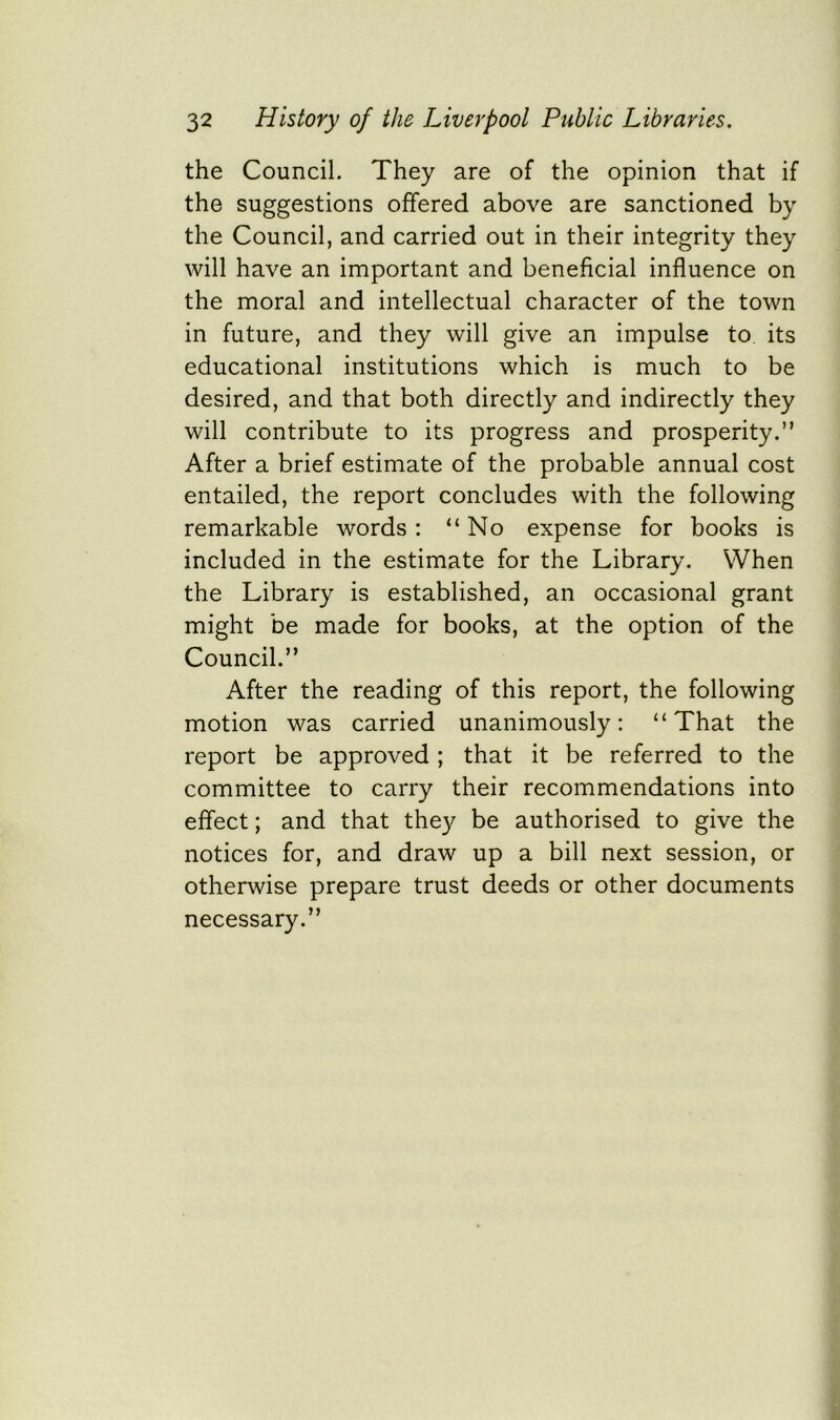 the Council. They are of the opinion that if the suggestions offered above are sanctioned by the Council, and carried out in their integrity they will have an important and beneficial influence on the moral and intellectual character of the town in future, and they will give an impulse to its educational institutions which is much to be desired, and that both directly and indirectly they will contribute to its progress and prosperity.” After a brief estimate of the probable annual cost entailed, the report concludes with the following remarkable words : “No expense for books is included in the estimate for the Library. When the Library is established, an occasional grant might be made for books, at the option of the Council.” After the reading of this report, the following motion was carried unanimously: “That the report be approved; that it be referred to the committee to carry their recommendations into effect; and that they be authorised to give the notices for, and draw up a bill next session, or otherwise prepare trust deeds or other documents necessary.”