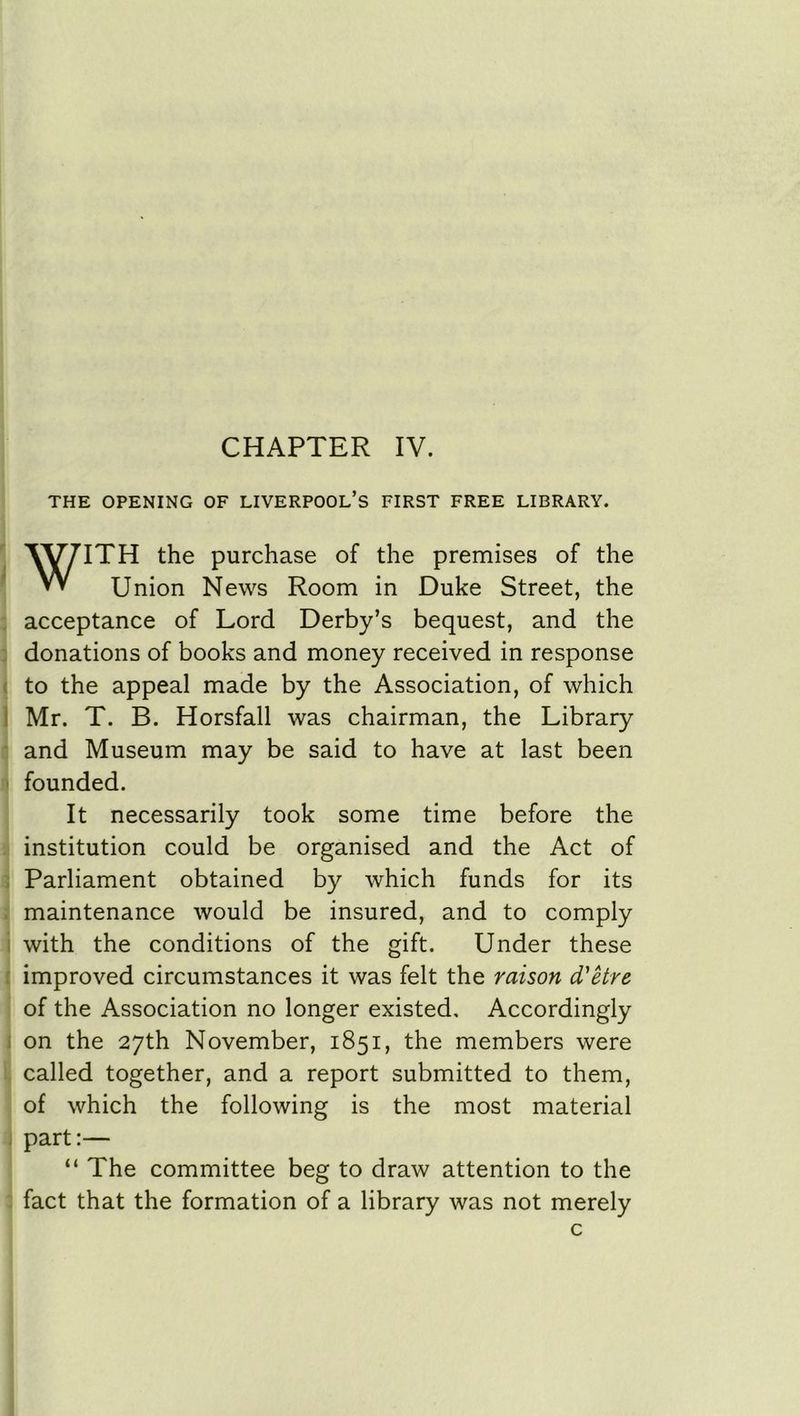 CHAPTER IV. THE OPENING OF LIVERPOOL’S FIRST FREE LIBRARY. WITH the purchase of the premises of the Union News Room in Duke Street, the acceptance of Lord Derby’s bequest, and the donations of books and money received in response to the appeal made by the Association, of which Mr. T. B. Horsfall was chairman, the Library and Museum may be said to have at last been founded. It necessarily took some time before the institution could be organised and the Act of Parliament obtained by which funds for its maintenance would be insured, and to comply with the conditions of the gift. Under these improved circumstances it was felt the raison d'etre of the Association no longer existed. Accordingly on the 27th November, 1851, the members were called together, and a report submitted to them, of which the following is the most material part:— “ The committee beg to draw attention to the fact that the formation of a library was not merely