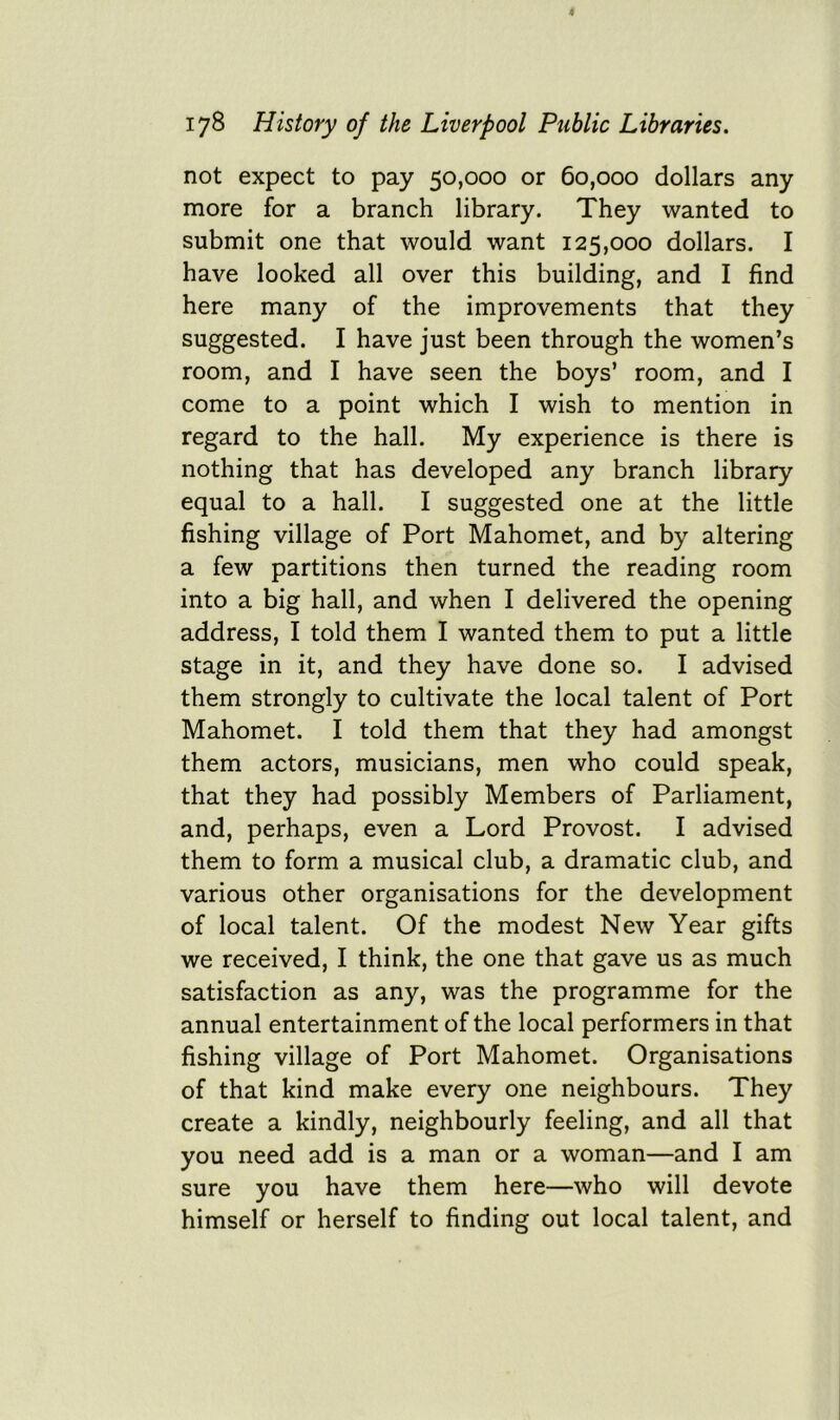 not expect to pay 50,000 or 60,000 dollars any more for a branch library. They wanted to submit one that would want 125,000 dollars. I have looked all over this building, and I find here many of the improvements that they suggested. I have just been through the women’s room, and I have seen the boys’ room, and I come to a point which I wish to mention in regard to the hall. My experience is there is nothing that has developed any branch library equal to a hall. I suggested one at the little fishing village of Port Mahomet, and by altering a few partitions then turned the reading room into a big hall, and when I delivered the opening address, I told them I wanted them to put a little stage in it, and they have done so. I advised them strongly to cultivate the local talent of Port Mahomet. I told them that they had amongst them actors, musicians, men who could speak, that they had possibly Members of Parliament, and, perhaps, even a Lord Provost. I advised them to form a musical club, a dramatic club, and various other organisations for the development of local talent. Of the modest New Year gifts we received, I think, the one that gave us as much satisfaction as any, was the programme for the annual entertainment of the local performers in that fishing village of Port Mahomet. Organisations of that kind make every one neighbours. They create a kindly, neighbourly feeling, and all that you need add is a man or a woman—and I am sure you have them here—who will devote himself or herself to finding out local talent, and