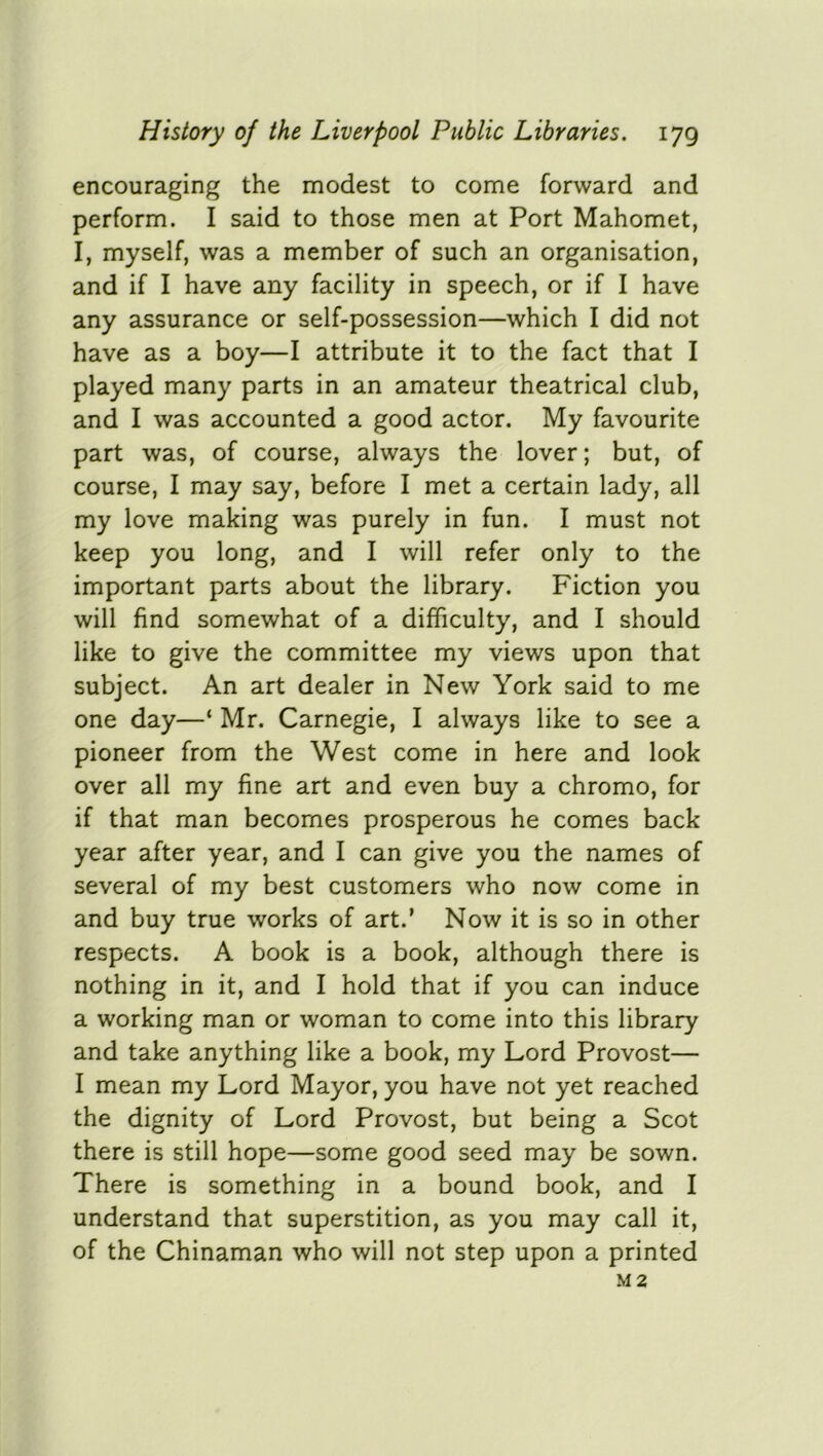 encouraging the modest to come forward and perform. I said to those men at Port Mahomet, I, myself, was a member of such an organisation, and if I have any facility in speech, or if I have any assurance or self-possession—which I did not have as a boy—I attribute it to the fact that I played many parts in an amateur theatrical club, and I was accounted a good actor. My favourite part was, of course, always the lover; but, of course, I may say, before I met a certain lady, all my love making was purely in fun. I must not keep you long, and I will refer only to the important parts about the library. Fiction you will find somewhat of a difficulty, and I should like to give the committee my views upon that subject. An art dealer in New York said to me one day—‘ Mr. Carnegie, I always like to see a pioneer from the West come in here and look over all my fine art and even buy a chromo, for if that man becomes prosperous he comes back year after year, and I can give you the names of several of my best customers who now come in and buy true works of art.’ Now it is so in other respects. A book is a book, although there is nothing in it, and I hold that if you can induce a working man or woman to come into this library and take anything like a book, my Lord Provost— I mean my Lord Mayor, you have not yet reached the dignity of Lord Provost, but being a Scot there is still hope—some good seed may be sown. There is something in a bound book, and I understand that superstition, as you may call it, of the Chinaman who will not step upon a printed M2