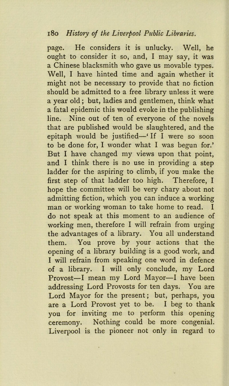 page. He considers it is unlucky. Well, he ought to consider it so, and, I may say, it was a Chinese blacksmith who gave us movable types. Well, I have hinted time and again whether it might not be necessary to provide that no fiction should be admitted to a free library unless it were a year old; but, ladies and gentlemen, think what a fatal epidemic this would evoke in the publishing line. Nine out of ten of everyone of the novels that are published would be slaughtered, and the epitaph would be justified—‘ If I were so soon to be done for, I wonder what I was begun for.’ But I have changed my views upon that point, and I think there is no use in providing a step ladder for the aspiring to climb, if you make the first step of that ladder too high. Therefore, I hope the committee will be very chary about not admitting fiction, which you can induce a working man or working woman to take home to read. I do not speak at this moment to an audience of working men, therefore I will refrain from urging the advantages of a library. You all understand them. You prove by your actions that the opening of a library building is a good work, and I will refrain from speaking one word in defence of a library. I will only conclude, my Lord Provost—I mean my Lord Mayor—I have been addressing Lord Provosts for ten days. You are Lord Mayor for the present; but, perhaps, you are a Lord Provost yet to be. I beg to thank you for inviting me to perform this opening ceremony. Nothing could be more congenial. Liverpool is the pioneer not only in regard to