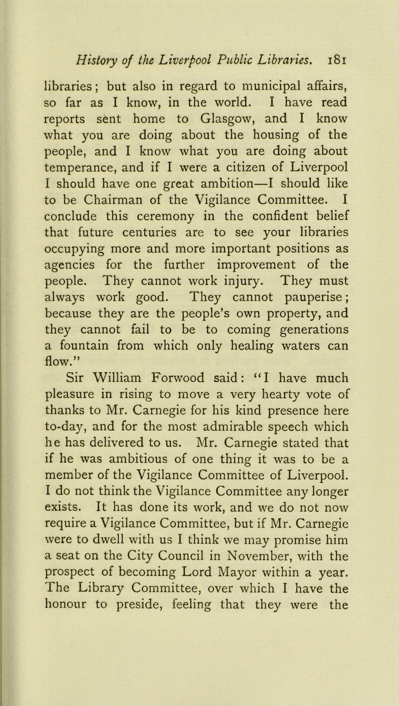 libraries; but also in regard to municipal affairs, so far as I know, in the world. I have read reports sent home to Glasgow, and I know what you are doing about the housing of the people, and I know what you are doing about temperance, and if I were a citizen of Liverpool I should have one great ambition—I should like to be Chairman of the Vigilance Committee. I conclude this ceremony in the confident belief that future centuries are to see your libraries occupying more and more important positions as agencies for the further improvement of the people. They cannot work injury. They must always work good. They cannot pauperise; because they are the people’s own property, and they cannot fail to be to coming generations a fountain from which only healing waters can flow.” Sir William Forwood said: “I have much pleasure in rising to move a very hearty vote of thanks to Mr. Carnegie for his kind presence here to-day, and for the most admirable speech which he has delivered to us. Mr. Carnegie stated that if he was ambitious of one thing it was to be a member of the Vigilance Committee of Liverpool. I do not think the Vigilance Committee any longer exists. It has done its work, and we do not now require a Vigilance Committee, but if Mr. Carnegie were to dwell with us I think we may promise him a seat on the City Council in November, with the prospect of becoming Lord Mayor within a year. The Library Committee, over which I have the honour to preside, feeling that they were the