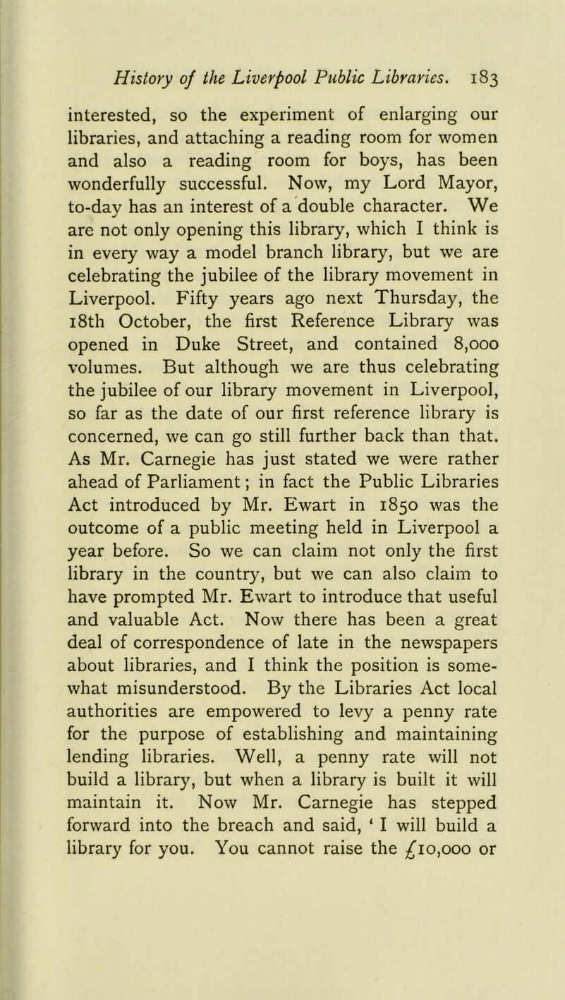 interested, so the experiment of enlarging our libraries, and attaching a reading room for women and also a reading room for boys, has been wonderfully successful. Now, my Lord Mayor, to-day has an interest of a double character. We are not only opening this library, which I think is in every way a model branch library, but we are celebrating the jubilee of the library movement in Liverpool. Fifty years ago next Thursday, the 18th October, the first Reference Library was opened in Duke Street, and contained 8,000 volumes. But although we are thus celebrating the jubilee of our library movement in Liverpool, so far as the date of our first reference library is concerned, we can go still further back than that. As Mr. Carnegie has just stated we were rather ahead of Parliament; in fact the Public Libraries Act introduced by Mr. Ewart in 1850 was the outcome of a public meeting held in Liverpool a year before. So we can claim not only the first library in the country, but we can also claim to have prompted Mr. Ewart to introduce that useful and valuable Act. Now there has been a great deal of correspondence of late in the newspapers about libraries, and I think the position is some- what misunderstood. By the Libraries Act local authorities are empowered to levy a penny rate for the purpose of establishing and maintaining lending libraries. Well, a penny rate will not build a library, but when a library is built it will maintain it. Now Mr. Carnegie has stepped forward into the breach and said, ‘ I will build a library for you. You cannot raise the ^10,000 or