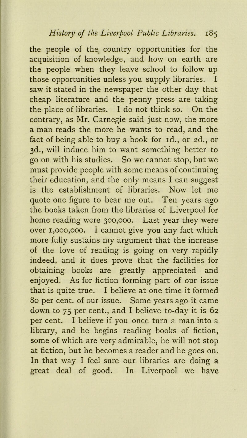 the people of the country opportunities for the acquisition of knowledge, and how on earth are the people when they leave school to follow up those opportunities unless you supply libraries. I saw it stated in the newspaper the other day that cheap literature and the penny press are taking the place of libraries. I do not think so. On the contrary, as Mr. Carnegie said just now, the more a man reads the more he wants to read, and the fact of being able to buy a book for id., or 2d., or 3d., will induce him to want something better to go on with his studies. So we cannot stop, but we must provide people with some means of continuing their education, and the only means I can suggest is the establishment of libraries. Now let me quote one figure to bear me out. Ten years ago the books taken from the libraries of Liverpool for home reading were 300,000. Last year they were over 1,000,000. I cannot give you any fact which more fully sustains my argument that the increase of the love of reading is going on very rapidly indeed, and it does prove that the facilities for obtaining books are greatly appreciated and enjoyed. As for fiction forming part of our issue that is quite true. I believe at one time it formed 80 per cent, of our issue. Some years ago it came down to 75 per cent., and I believe to-day it is 62 per cent. I believe if you once turn a man into a library, and he begins reading books of fiction, some of which are very admirable, he will not stop at fiction, but he becomes a reader and he goes on. In that way I feel sure our libraries are doing a great deal of good. In Liverpool we have