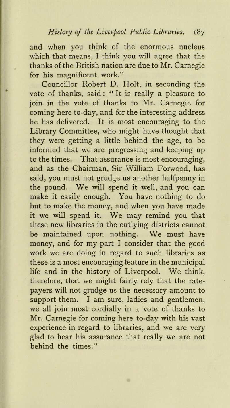 and when you think of the enormous nucleus which that means, I think you will agree that the thanks of the British nation are due to Mr. Carnegie for his magnificent work.” Councillor Robert D. Holt, in seconding the vote of thanks, said: “ It is really a pleasure to join in the vote of thanks to Mr. Carnegie for coming here to-day, and for the interesting address he has delivered. It is most encouraging to the Library Committee, who might have thought that they were getting a little behind the age, to be informed that we are progressing and keeping up to the times. That assurance is most encouraging, and as the Chairman, Sir William Forwood, has said, you must not grudge us another halfpenny in the pound. We will spend it well, and you can make it easily enough. You have nothing to do but to make the money, and when you have made it we will spend it. We may remind you that these new libraries in the outlying districts cannot be maintained upon nothing. We must have money, and for my part I consider that the good work we are doing in regard to such libraries as these is a most encouraging feature in the municipal life and in the history of Liverpool. We think, therefore, that we might fairly rely that the rate- payers will not grudge us the necessary amount to support them. I am sure, ladies and gentlemen, we all join most cordially in a vote of thanks to Mr. Carnegie for coming here to-day with his vast experience in regard to libraries, and we are very glad to hear his assurance that really we are not behind the times.”