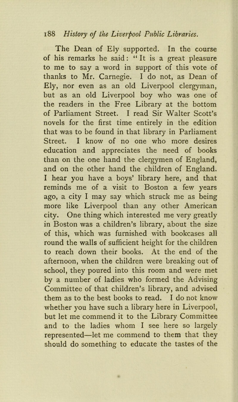 The Dean of Ely supported. In the course of his remarks he said: “ It is a great pleasure to me to say a word in support of this vote of thanks to Mr. Carnegie. I do not, as Dean of Ely, nor even as an old Liverpool clergyman, but as an old Liverpool boy who was one of the readers in the Free Library at the bottom of Parliament Street. I read Sir Walter Scott’s novels for the first time entirely in the edition that was to be found in that library in Parliament Street. I know of no one who more desires education and appreciates the need of books than on the one hand the clergymen of England, and on the other hand the children of England. I hear you have a boys’ library here, and that reminds me of a visit to Boston a few years ago, a city I may say which struck me as being more like Liverpool than any other American city. One thing which interested me very greatly in Boston was a children’s library, about the size of this, which was furnished with bookcases all round the walls of sufficient height for the children to reach down their books. At the end of the afternoon, when the children were breaking out of school, they poured into this room and were met by a number of ladies who formed the Advising Committee of that children’s library, and advised them as to the best books to read. I do not know whether you have such a library here in Liverpool, but let me commend it to the Library Committee and to the ladies whom I see here so largely represented—let me commend to them that they should do something to educate the tastes of the