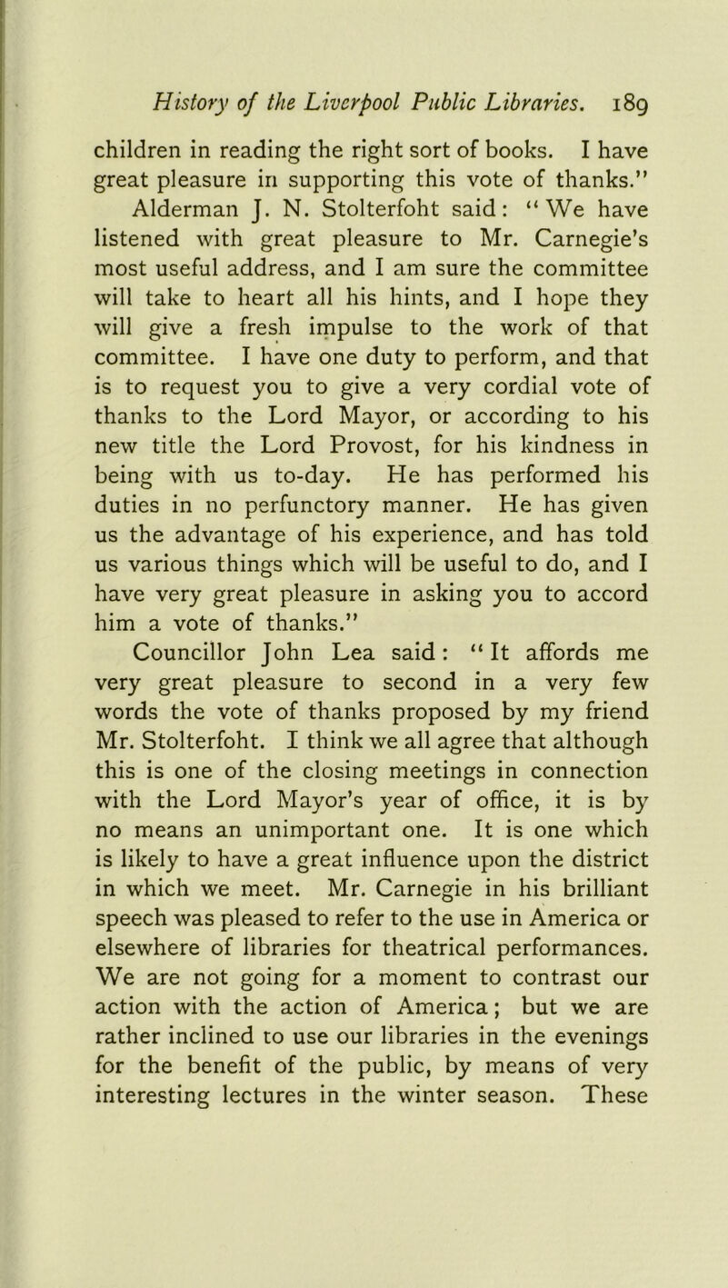 children in reading the right sort of books. I have great pleasure in supporting this vote of thanks.” Alderman J. N. Stolterfoht said: “We have listened with great pleasure to Mr. Carnegie’s most useful address, and I am sure the committee will take to heart all his hints, and I hope they will give a fresh impulse to the work of that committee. I have one duty to perform, and that is to request you to give a very cordial vote of thanks to the Lord Mayor, or according to his new title the Lord Provost, for his kindness in being with us to-day. He has performed his duties in no perfunctory manner. He has given us the advantage of his experience, and has told us various things which will be useful to do, and I have very great pleasure in asking you to accord him a vote of thanks.” Councillor John Lea said: “It affords me very great pleasure to second in a very few words the vote of thanks proposed by my friend Mr. Stolterfoht. I think we all agree that although this is one of the closing meetings in connection with the Lord Mayor’s year of office, it is by no means an unimportant one. It is one which is likely to have a great influence upon the district in which we meet. Mr. Carnegie in his brilliant speech was pleased to refer to the use in America or elsewhere of libraries for theatrical performances. We are not going for a moment to contrast our action with the action of America; but we are rather inclined to use our libraries in the evenings for the benefit of the public, by means of very interesting lectures in the winter season. These