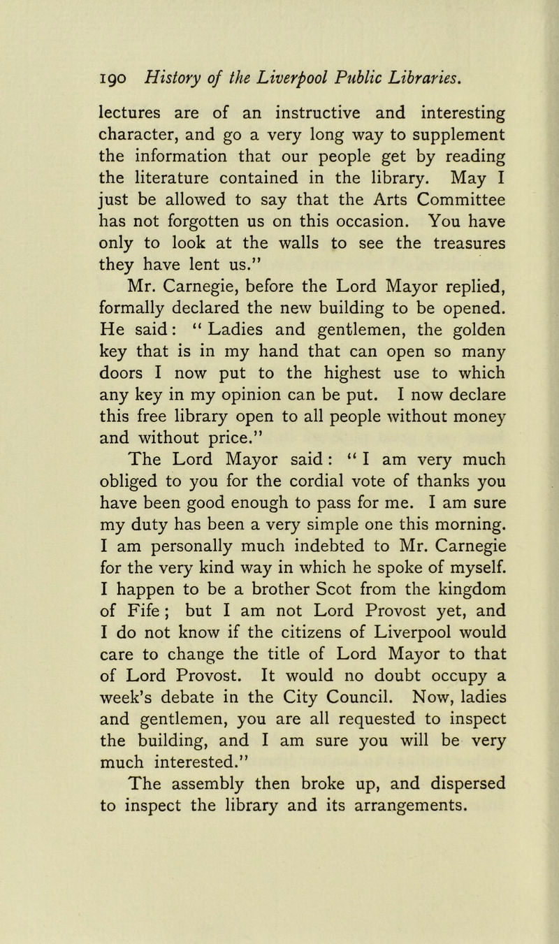 lectures are of an instructive and interesting character, and go a very long way to supplement the information that our people get by reading the literature contained in the library. May I just be allowed to say that the Arts Committee has not forgotten us on this occasion. You have only to look at the walls to see the treasures they have lent us.” Mr. Carnegie, before the Lord Mayor replied, formally declared the new building to be opened. He said: “ Ladies and gentlemen, the golden key that is in my hand that can open so many doors I now put to the highest use to which any key in my opinion can be put. I now declare this free library open to all people without money and without price.” The Lord Mayor said : “ I am very much obliged to you for the cordial vote of thanks you have been good enough to pass for me. I am sure my duty has been a very simple one this morning. I am personally much indebted to Mr. Carnegie for the very kind way in which he spoke of myself. I happen to be a brother Scot from the kingdom of Fife ; but I am not Lord Provost yet, and I do not know if the citizens of Liverpool would care to change the title of Lord Mayor to that of Lord Provost. It would no doubt occupy a week’s debate in the City Council. Now, ladies and gentlemen, you are all requested to inspect the building, and I am sure you will be very much interested.” The assembly then broke up, and dispersed to inspect the library and its arrangements.
