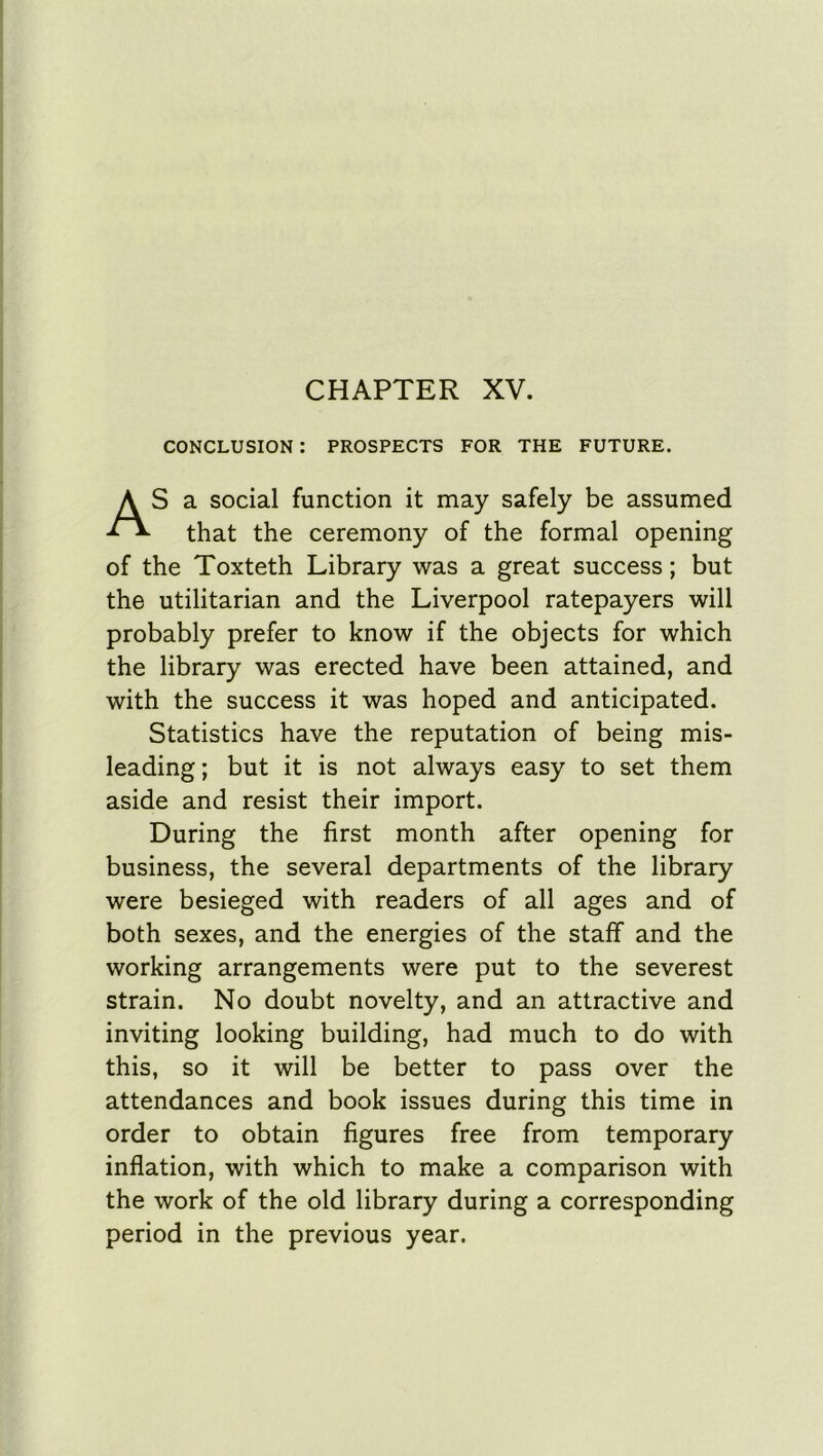 CHAPTER XV. CONCLUSION : PROSPECTS FOR THE FUTURE. S a social function it may safely be assumed that the ceremony of the formal opening of the Toxteth Library was a great success; but the utilitarian and the Liverpool ratepayers will probably prefer to know if the objects for which the library was erected have been attained, and with the success it was hoped and anticipated. Statistics have the reputation of being mis- leading ; but it is not always easy to set them aside and resist their import. During the first month after opening for business, the several departments of the library were besieged with readers of all ages and of both sexes, and the energies of the staff and the working arrangements were put to the severest strain. No doubt novelty, and an attractive and inviting looking building, had much to do with this, so it will be better to pass over the attendances and book issues during this time in order to obtain figures free from temporary inflation, with which to make a comparison with the work of the old library during a corresponding period in the previous year.