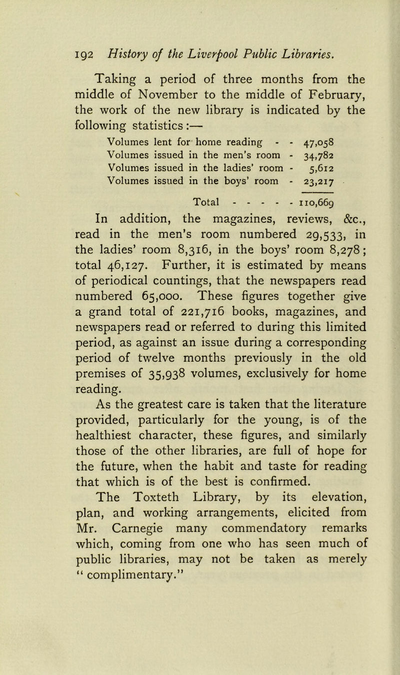Taking a period of three months from the middle of November to the middle of February, the work of the new library is indicated by the following statistics:— Volumes lent for home reading - - 47,058 Volumes issued in the men’s room - 34,782 Volumes issued in the ladies’ room - 5,612 Volumes issued in the boys’ room - 23,217 Total 110,669 In addition, the magazines, reviews, &c., read in the men’s room numbered 29,533, in the ladies’ room 8,316, in the boys’ room 8,278; total 46,127. Further, it is estimated by means of periodical countings, that the newspapers read numbered 65,000. These figures together give a grand total of 221,716 books, magazines, and newspapers read or referred to during this limited period, as against an issue during a corresponding period of twelve months previously in the old premises of 35,938 volumes, exclusively for home reading. As the greatest care is taken that the literature provided, particularly for the young, is of the healthiest character, these figures, and similarly those of the other libraries, are full of hope for the future, when the habit and taste for reading that which is of the best is confirmed. The Toxteth Library, by its elevation, plan, and working arrangements, elicited from Mr. Carnegie many commendatory remarks which, coming from one who has seen much of public libraries, may not be taken as merely “ complimentary.”
