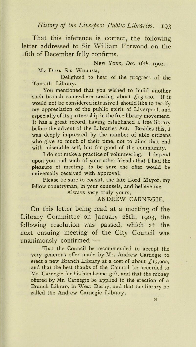 That this inference is correct, the following letter addressed to Sir William Forwood on the 16th of December fully confirms. New York, Dec. i6tfi, 1902. My Dear Sir William, Delighted to hear of the progress of the Toxteth Library. You mentioned that you wished to build another such branch somewhere costing about £13,000. If it would not be considered intrusive I should like to testify my appreciation of the public spirit of Liverpool, and especially of its partnership in the free library movement. It has a great record, having established a free library before the advent of the Libraries Act. Besides this, I was deeply impressed by the number of able citizens who give so much of their time, not to aims that end with miserable self, but for good of the community. I do not make a practice of volunteering. I depend upon you and such of your other friends that I had the pleasure of meeting, to be sure the offer would be universally received with approval. Please be sure to consult the late Lord Mayor, my fellow countryman, in your counsels, and believe me Always very truly yours, ANDREW CARNEGIE. On this letter being read at a meeting of the Library Committee on January 28th, 1903, the following resolution was passed, which at the next ensuing meeting of the City Council was unanimously confirmed:— That the Council be recommended to accept the very generous offer made by Mr. Andrew Carnegie to erect a new Branch Library at a cost of about £13,000, and that the best thanks of the Council be accorded to Mr. Carnegie for his handsome gift, and that the money offered by Mr. Carnegie be applied to the erection of a Branch Library in West Derby, and that the library be called the Andrew Carnegie Library. N