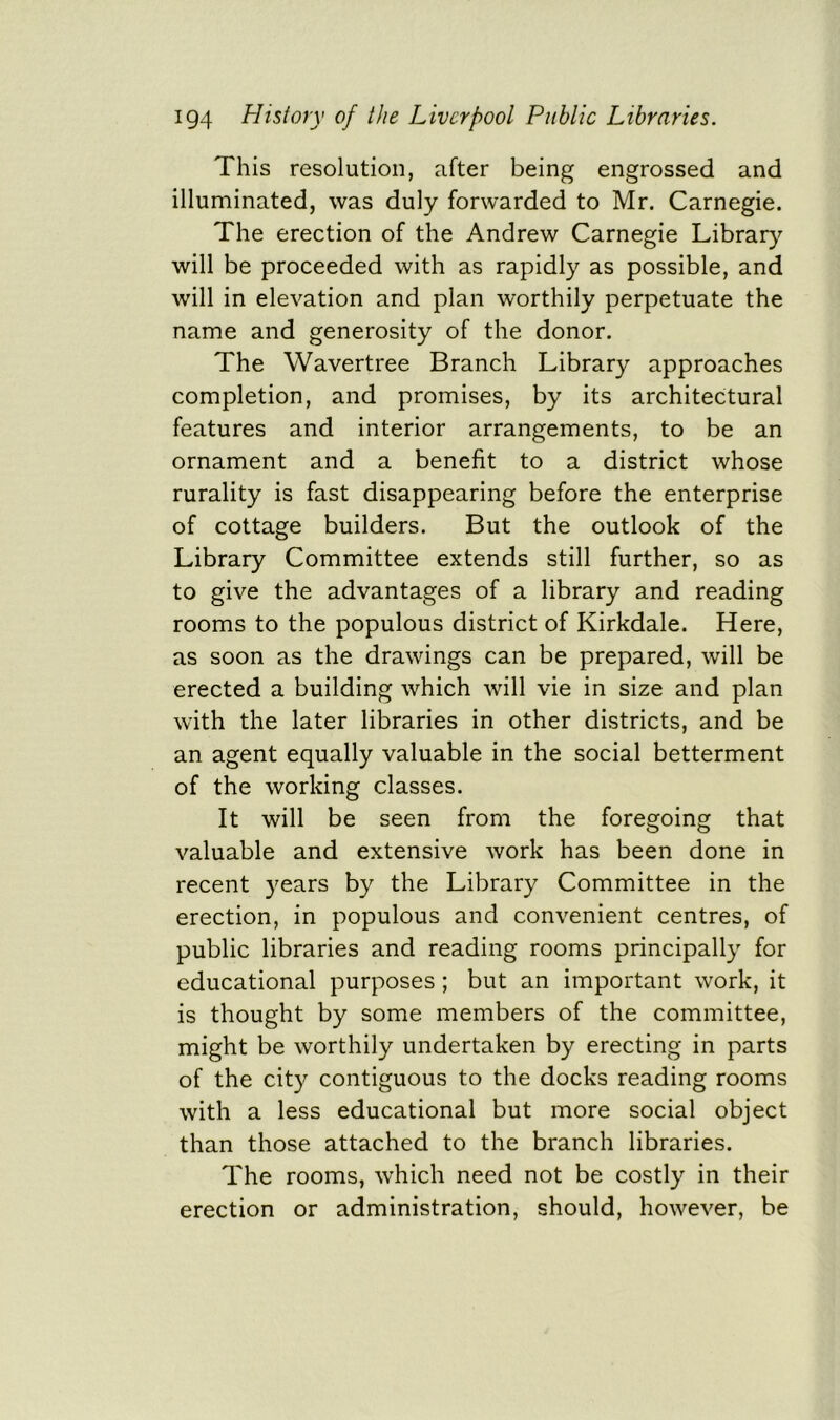 This resolution, after being engrossed and illuminated, was duly forwarded to Mr. Carnegie. The erection of the Andrew Carnegie Library will be proceeded with as rapidly as possible, and will in elevation and plan worthily perpetuate the name and generosity of the donor. The Wavertree Branch Library approaches completion, and promises, by its architectural features and interior arrangements, to be an ornament and a benefit to a district whose rurality is fast disappearing before the enterprise of cottage builders. But the outlook of the Library Committee extends still further, so as to give the advantages of a library and reading rooms to the populous district of Kirkdale. Here, as soon as the drawings can be prepared, will be erected a building which will vie in size and plan with the later libraries in other districts, and be an agent equally valuable in the social betterment of the working classes. It will be seen from the foregoing that valuable and extensive work has been done in recent years by the Library Committee in the erection, in populous and convenient centres, of public libraries and reading rooms principally for educational purposes; but an important work, it is thought by some members of the committee, might be worthily undertaken by erecting in parts of the city contiguous to the docks reading rooms with a less educational but more social object than those attached to the branch libraries. The rooms, which need not be costly in their erection or administration, should, however, be