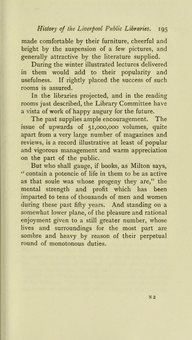 made comfortable by their furniture, cheerful and bright by the suspension of a few pictures, and generally attractive by the literature supplied. During the winter illustrated lectures delivered in them would add to their popularity and usefulness. If rightly placed the success of such rooms is assured. In the libraries projected, and in the reading rooms just described, the Library Committee have a vista of work of happy augury for the future. The past supplies ample encouragement. The issue of upwards of 51,000,000 volumes, quite apart from a very large number of magazines and reviews, is a record illustrative at least of popular and vigorous management and warm appreciation on the part of the public. But who shall gauge, if books, as Milton says, “ contain a potencie of life in them to be as active as that soule was whose progeny they are,” the mental strength and profit which has been imparted to tens of thousands of men and women during these past fifty years. And standing on a somewhat lower plane, of the pleasure and rational enjoyment given to a still greater number, whose lives and surroundings for the most part are sombre and heavy by reason of their perpetual round of monotonous duties. N 2
