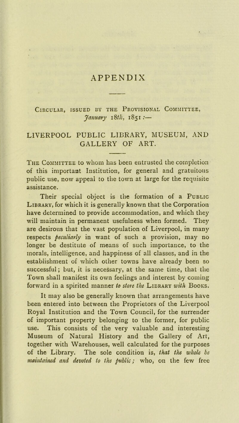 APPENDIX Circular, issued by the Provisional Committee, January 18th, 1851 :— LIVERPOOL PUBLIC LIBRARY, MUSEUM, AND GALLERY OF ART. The Committee to whom has been entrusted the completion of this important Institution, for general and gratuitous public use, now appeal to the town at large for the requisite assistance. Their special object is the formation of a Public Library, for which it is generally known that the Corporation have determined to provide accommodation, and which they will maintain in permanent usefulness when formed. They are desirous that the vast population of Liverpool, in many respects peculiarly in want of such a provision, may no longer be destitute of means of such importance, to the morals, intelligence, and happiness of all classes, and in the establishment of which other towns have already been so successful; but, it is necessary, at the same time, that the Town shall manifest its own feelings and interest by coming forward in a spirited manner to store the Library with Books. It may also be generally known that arrangements have been entered into between the Proprietors of the Liverpool Royal Institution and the Town Council, for the surrender of important property belonging to the former, for public use. This consists of the very valuable and interesting Museum of Natural History and the Gallery of Art, together with Warehouses, well calculated for the purposes of the Library. The sole condition is, that the whole he maintained and devoted to the public; who, on the few free