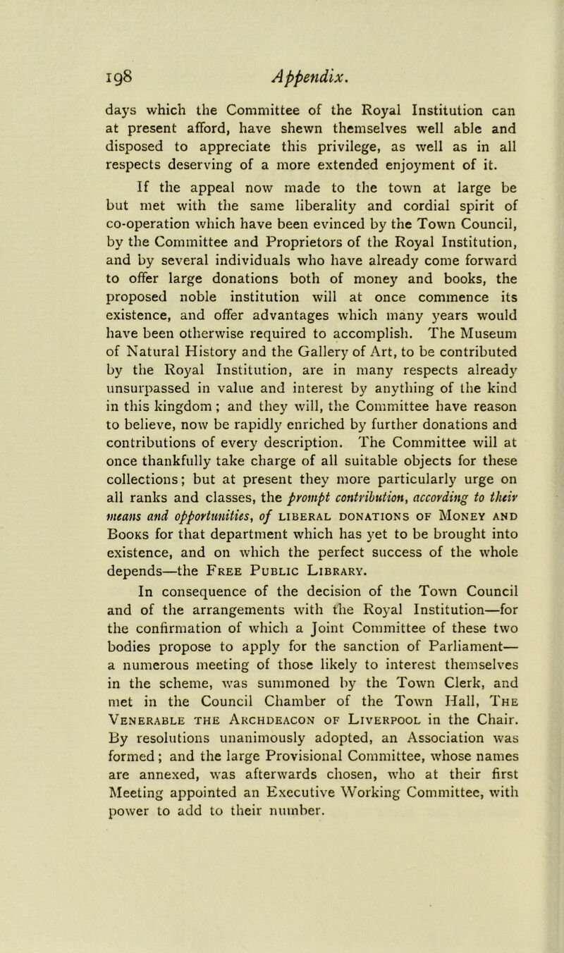 days which the Committee of the Royal Institution can at present afford, have shewn themselves well able and disposed to appreciate this privilege, as well as in all respects deserving of a more extended enjoyment of it. If the appeal now made to the town at large be but met with the same liberality and cordial spirit of co-operation which have been evinced by the Town Council, by the Committee and Proprietors of the Royal Institution, and by several individuals who have already come forward to offer large donations both of money and books, the proposed noble institution will at once commence its existence, and offer advantages which many years would have been otherwise required to accomplish. The Museum of Natural History and the Gallery of Art, to be contributed by the Royal Institution, are in many respects already unsurpassed in value and interest by anything of the kind in this kingdom; and they will, the Committee have reason to believe, now be rapidly enriched by further donations and contributions of every description. The Committee will at once thankfully take charge of all suitable objects for these collections; but at present they more particularly urge on all ranks and classes, the prompt contribution, according to their means and opportunities, of liberal donations of Money and Books for that department which has yet to be brought into existence, and on which the perfect success of the whole depends—the Free Public Library. In consequence of the decision of the Town Council and of the arrangements with the Royal Institution—for the confirmation of which a Joint Committee of these two bodies propose to apply for the sanction of Parliament— a numerous meeting of those likely to interest themselves in the scheme, -was summoned by the Town Clerk, and met in the Council Chamber of the Town Hall, The Venerable the Archdeacon of Liverpool in the Chair. By resolutions unanimously adopted, an Association was formed; and the large Provisional Committee, whose names are annexed, was afterwards chosen, who at their first Meeting appointed an Executive Working Committee, with power to add to their number.