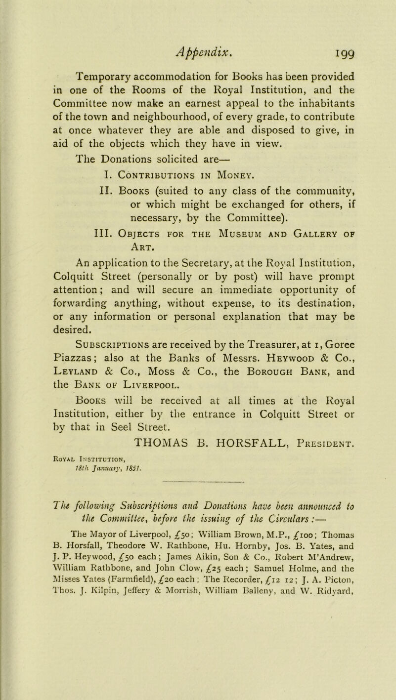 Temporary accommodation for Books has been provided in one of the Rooms of the Royal Institution, and the Committee now make an earnest appeal to the inhabitants of the town and neighbourhood, of every grade, to contribute at once whatever they are able and disposed to give, in aid of the objects which they have in view. The Donations solicited are— I. Contributions in Money. II. Books (suited to any class of the community, or which might be exchanged for others, if necessary, by the Committee). III. Objects for the Museum and Gallery of Art. An application to the Secretary, at the Royal Institution, Colquitt Street (personally or by post) will have prompt attention; and will secure an immediate opportunity of forwarding anything, without expense, to its destination, or any information or personal explanation that may be desired. Subscriptions are received by the Treasurer, at i, Goree Piazzas; also at the Banks of Messrs. Heywood & Co., Leyland Sc Co., Moss & Co., the Borough Bank, and the Bank of Liverpool. Books will be received at all times at the Royal Institution, either by the entrance in Colquitt Street or by that in Seel Street. THOMAS B. HORSFALL, President. Royal Institution, 18th January, 1851. 7 he following Subscriptions and Donations have been announced to the Committee, before the issuing of the Circulars:— The Mayor of Liverpool, /50; William Brown, M.P., £ioo\ Thomas B. Horsfall, Theodore W. Rathbone, Hu. Hornby, Jos. B. Yates, and J. P. Heywood, /50 each; James Aikin, Son & Co., Robert M’Andrew, William Rathbone, and John Clow, £25 each; Samuel Holme, and the Misses Yates (Farmfield), £20 each ; The Recorder, £12 12; J. A. Picton, Thos. J. Kilpin, Jeffery & Morrish, William Balleny, and W. Ridyard,