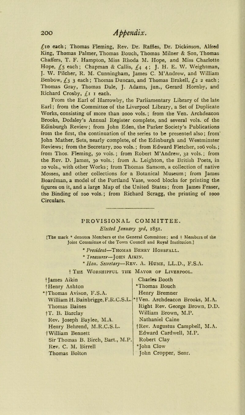 £10 each; Thomas Fleming, Rev. Dr. Raffles, Dr. Dickinson, Alfred King, Thomas Palmer, Thomas Pouch, Thomas Milner & Son, Thomas Chaffers, T. F. Hampton, Miss Rhoda M. Hope, and Miss Charlotte Hope, £$ each; Chapman & Callis, £<\ 4; J. H. E. W. Weightman, J. W. Pilcher, R. M. Cunningham, James C. M’Andrew, and William Benbow, £3 3 each; Thomas Duncan, and Thomas Brakell, £2. 2 each; Thomas Gray, Thomas Dale, J. Adams, jun., Gerard Hornby, and Richard Crosby, £1 1 each. From the Earl of Harrovvby, the Parliamentary Library of the late Earl; from the Committee of the Liverpool Library, a Set of Duplicate Works, consisting of more than 2000 vols.; from the Ven. Archdeacon Brooks, Dodsley’s Annual Register complete, and several vols. of the Edinburgh Review; from John Eden, the Parker Society’s Publications from the first, the continuation of the series to be presented also; from' John Mather, Sets, nearly complete, of the Edinburgh and Westminster Reviews; from the Secretary, 200 vols.; from Edward Fletcher, 106 vols.; from Thos. Fleming, 50 vols.; from Robert M’Andrew, 32 vols.; from the Rev. D. James, 30 vols.; from A. Leighton, the British Poets, in 20 vols., with other Works; from Thomas Sansom, a collection of native Mosses, and other collections for a Botanical Museum; from James Boardman, a model of the Portland Vase, wood blocks for printing the figures on it, and a large Map of the United States; from James Fraser, the Binding of 100 vols.; from Richard Scragg, the printing of 1000 Circulars. PROVISIONAL COMMITTEE. Elected January yd, 1851. [The mark * denotes Members ot the General Committee; and f Members of the Joint Committee of the Town Council and Royal Institution.] * President—Thomas Berry Horsfall. * Treasurer—John Aikin. * Hon. Secretary—Rev. A. Home, LL.D., F.S.A. t The Worshipful the tjames Aikin fHenry Ashton *!Thomas Avison, F.S.A. William H. Bainbrigge, F.R.C.S.L. Thomas Baines JT. B. Barclay Rev. Joseph Baylee, M.A. Henry Behrend, M.R.C.S.L. ( William Bennett Sir Thomas B. Birch, Bart., M.P. Rev. C. M. Birrell Thomas Bolton Mayor of Liverpool. Charles Booth *Thomas Bouch Henry Bremner *fVen. Archdeacon Brooks, M.A. Right Rev. George Brown, D.D. William Brown, M.P. Nathaniel Caine fRev. Augustus Campbell, M.A. Edward Cardwell, M.P. Robert Clay •John Clow John Cropper, Senr.