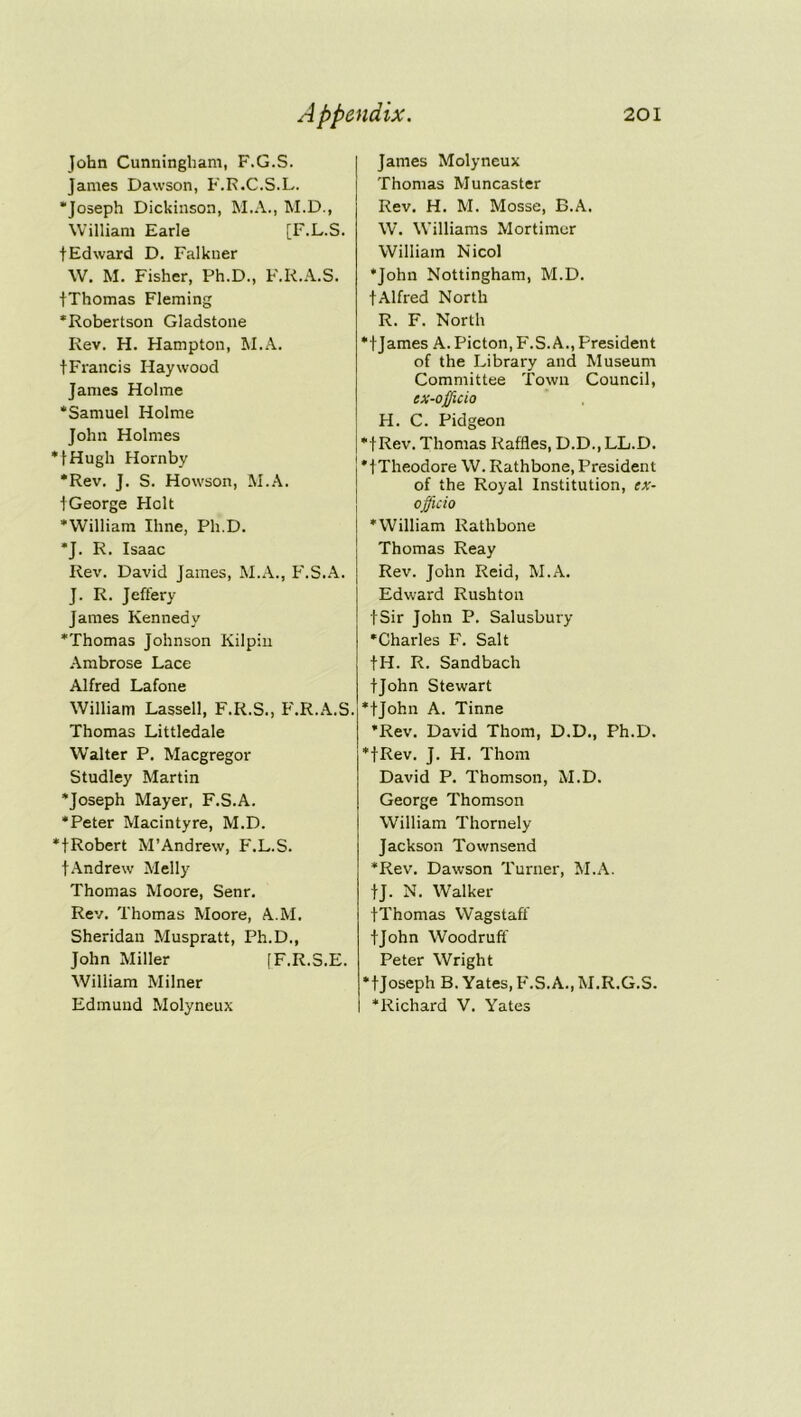 John Cunningham, F.G.S. James Dawson, F.R.C.S.L. “Joseph Dickinson, M.A., M.D., William Earle [F.L.S. tEdward D. Falkner W. M. Fisher, Ph.D., F.R.A.S. fThomas Fleming •Robertson Gladstone Rev. H. Hampton, M.A. tFrancis Haywood James Holme ‘Samuel Holme John Holmes •fHugh Hornby •Rev. J. S. Howson, M.A. fGeorge Holt •William Ihne, Ph.D. *J. R. Isaac Rev. David James, M.A., F.S.A. J. R. Jeffery James Kennedy •Thomas Johnson Kilpin Ambrose Lace Alfred Lafone William Lassell, F.R.S., F.R.A.S. Thomas Littledale Walter P. Macgregor Studley Martin •Joseph Mayer, F.S.A. •Peter Macintyre, M.D. •fRobert M’Andrew, F.L.S. fAndrew Melly Thomas Moore, Senr. Rev. Thomas Moore, A.M. Sheridan Muspratt, Ph.D., John Miller [F.R.S.E. William Milner Edmund Molyneux James Molyneux Thomas Muncaster Rev. H. M. Mosse, B.A. W. Williams Mortimer William Nicol •John Nottingham, M.D. t Alfred North R. F. North •f James A. Picton, F.S.A., President of the Library and Museum Committee Town Council, ex-officio H. C. Pidgeon *f Rev. Thomas Raffles, D.D., LL.D. ] *1 Theodore W. Rathbone, President of the Royal Institution, ex- officio •William Rathbone Thomas Reay Rev. John Reid, M.A. Edward Rushton fSir John P. Salusbury •Charles F. Salt fH. R. Sandbach tjohn Stewart •fjohn A. Tinne •Rev. David Thom, D.D., Ph.D. •fRev. J. IT. Thom David P. Thomson, M.D. George Thomson William Thornely Jackson Townsend •Rev. Dawson Turner, M.A. tj. N. Walker fThomas Wagstaff tjohn Woodruff Peter Wright •fjoseph B. Yates, F.S.A., M.R.G.S. •Richard V. Yates