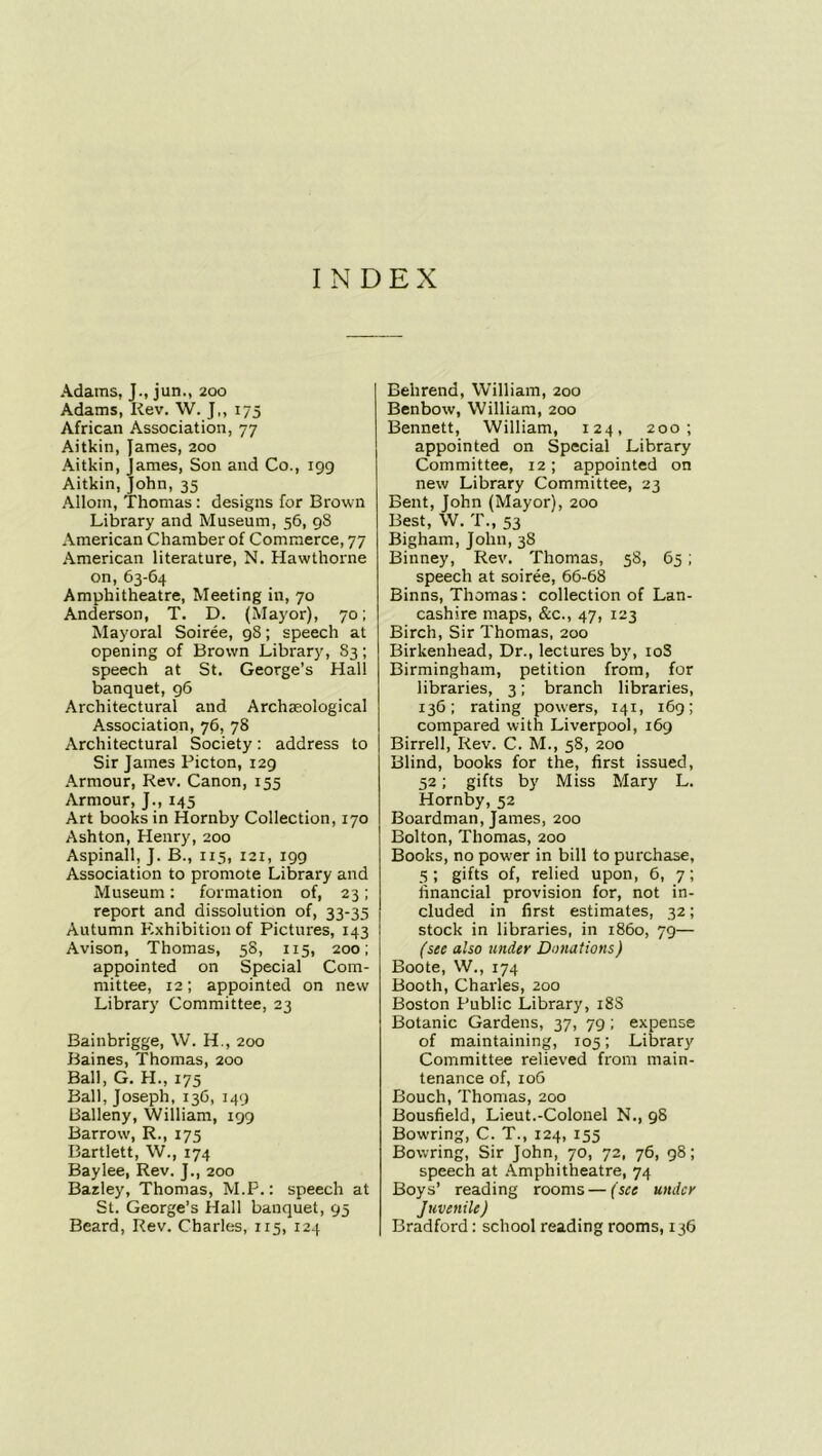 INDEX Adams, J., jun., 200 Adams, Rev. W. J,, 175 African Association, 77 Aitkin, James, 200 Aitkin, James, Son and Co., 199 Aitkin, John, 35 Allom, Thomas : designs for Brown Library and Museum, 56, 98 American Chamber of Commerce, 77 American literature, N. Hawthorne on, 63-64 Amphitheatre, Meeting in, 70 Anderson, T. D. (Mayor), 70; Mayoral Soiree, 98; speech at opening of Brown Library, 83; speech at St. George’s Hall banquet, 96 Architectural and Archaeological Association, 76, 78 Architectural Society: address to Sir James Picton, 129 Armour, Rev. Canon, 155 Armour, J., 145 Art books in Hornby Collection, 170 Ashton, Henry, 200 Aspinall, J. B., 115, 121, 199 Association to promote Library and Museum: formation of, 23; report and dissolution of, 33-35 Autumn Exhibition of Pictures, 143 Avison, Thomas, 58, 115, 200; appointed on Special Com- mittee, 12; appointed on new Library Committee, 23 Bainbrigge, W. H., 200 Baines, Thomas, 200 Ball, G. H., 175 Ball, Joseph, 136, 149 Balleny, William, 199 Barrow, R., 175 Bartlett, W., 174 Baylee, Rev. J., 200 Bazley, Thomas, M.P.: speech at St. George’s Hall banquet, 95 Beard, Rev. Charles, 115, 124 Belirend, William, 200 Benbow, William, 200 Bennett, William, 124, 200; appointed on Special Library Committee, 12; appointed on new Library Committee, 23 Bent, John (Mayor), 200 Best, W. T., 53 Bigham, John, 3S Binney, Rev. Thomas, 58, 65; speech at soiree, 66-68 Binns, Thomas: collection of Lan- cashire maps, &c., 47, 123 Birch, Sir Thomas, 200 Birkenhead, Dr., lectures by, 10S Birmingham, petition from, for libraries, 3; branch libraries, 136; rating powers, 141, 169; compared with Liverpool, 169 Birred, Rev. C. M., 58, 200 Blind, books for the, first issued, 52; gifts by Miss Mary L. Hornby, 52 Boardman, James, 200 Bolton, Thomas, 200 Books, no power in bill to purchase, 5; gifts of, relied upon, 6, 7; financial provision for, not in- cluded in first estimates, 32; stock in libraries, in i860, 79— (see also under Donations) Boote, W., 174 Booth, Charles, 200 Boston Public Library, 18S Botanic Gardens, 37, 79; expense of maintaining, 105; Library Committee relieved from main- tenance of, 106 Bouch, Thomas, 200 Bousfield, Lieut.-Colonel N., 98 Bowring, C. T., 124, 155 Bowring, Sir John, 70, 72, 76, 98; speech at Amphitheatre, 74 Boys’ reading rooms — (see under Juvenile) Bradford: school reading rooms, 136