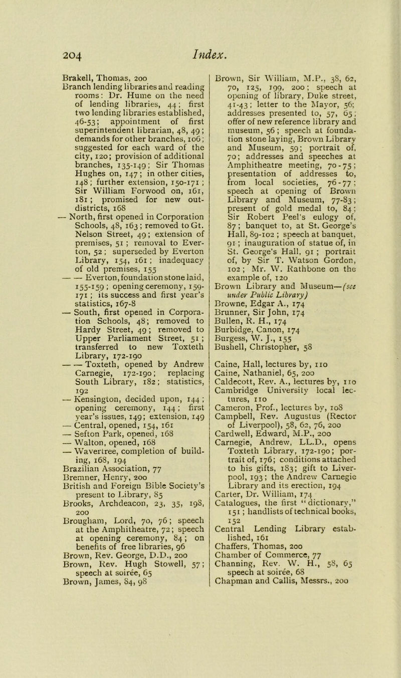 Brakell, Thomas, 200 Branch lending libraries and reading rooms: Dr. Hume on the need of lending libraries, 44; first two lending libraries established, 4b-53; appointment of first superintendent librarian, 48, 49 ; demands for other branches, 10G; suggested for each ward of the city, 120; provision of additional branches, 135-149; Sir Thomas Hughes on, 147 ; in other cities, 148; further extension, 150-171 ; Sir William Forwood on, 161, 181; promised for new out- districts, 168 — North, first opened in Corporation Schools, 48, 163; removed toGt. Nelson Street, 49; extension of premises, 51 ; removal to Ever- ton, 52 ; superseded by Everton Library, 154, 161 ; inadequacy of old premises, 155 Everton, foundation stone laid, 155-159 ; opening ceremony, 159- 171 ; its success and first year’s statistics, 167-8 — South, first opened in Corpora- tion Schools, 48; removed to Hardy Street, 49; removed to Upper Parliament Street, 51 ; transferred to new Toxteth Library, 172-190 Toxteth, opened by Andrew Carnegie, 172-190; replacing South Library, 182; statistics, 192 — Kensington, decided upon, 144 ; opening ceremony, 144; first year’s issues, 149; extension, 149 — Central, opened, 154, 161 — Sefton Park, opened, 168 — Walton, opened, 168 — Wavertree, completion of build- ing, 168, 194 Brazilian Association, 77 Bremner, Henry, 200 British and Foreign Bible Society’s present to Library, 85 Brooks, Archdeacon, 23, 35, 19s, 200 Brougham, Lord, 70, 76; speech at the Amphitheatre, 72; speech at opening ceremony, 84; on benefits of free libraries, 96 Brown, Rev. George, D.D., 200 Brown, Rev. Hugh Stowell, 57; speech at soiree, 65 Brown, James, S4, 98 Brown, Sir William, M.P., 3S, 62, 70, 125, 199, 200; speech at opening of library, Duke street, 41-43 ; letter to the Mayor, 56; addresses presented to, 57, 65; offer of new reference library and museum, 56 ; speech at founda- tion stone laying, Brown Library and Museum, 59; portrait of, 70; addresses and speeches at Amphitheatre meeting, 70 - 75 ; presentation of addresses to, from local societies, 76 - 77 ; speech at opening of Brown Library and Museum, 77-83; present of gold medal to, 84; Sir Robert Peel’s eulogy of, 87; banquet to, at St. George’s Hall, 89-102 ; speech at banquet, 91; inauguration of statue of, in St. George's Hall, 91 ; portrait of, by Sir T. Watson Gordon, 102 ; Mr. W. Rathbone on the example of, 120 Brown Library and Museum—(see tinder Public Library) Browne, Edgar A., 174 Brunner, Sir John, 174 Bullen, R. H., 174 Burbidge, Canon, 174 Burgess, W. J., 155 Bushell, Christopher, 58 Caine, Hall, lectures by, no Caine, Nathaniel, 65, 200 Caldecott, Rev. A., lectures by, no Cambridge University local lec- tures, no Cameron, Prof., lectures by, 10S Campbell, Rev. Augustus (Rector of Liverpool), 58, 62, 76, 200 Cardwell, Edward, M.P., 200 Carnegie, Andrew, LL.D., opens Toxteth Library, 172-190; por- trait of, 176; conditions attached to his gifts, 183; gift to Liver- pool, 193; the Andrew Carnegie Library and its erection, 194 Carter, Dr. William, 174 Catalogues, the first “ dictionary,” 151; handlists of technical books, 152 Central Lending Library estab- lished, 161 Chaffers, Thomas, 200 Chamber of Commerce, 77 Channing, Rev. W. H., 58, 65 speech at soiree, 68 Chapman and Callis, Messrs., 200