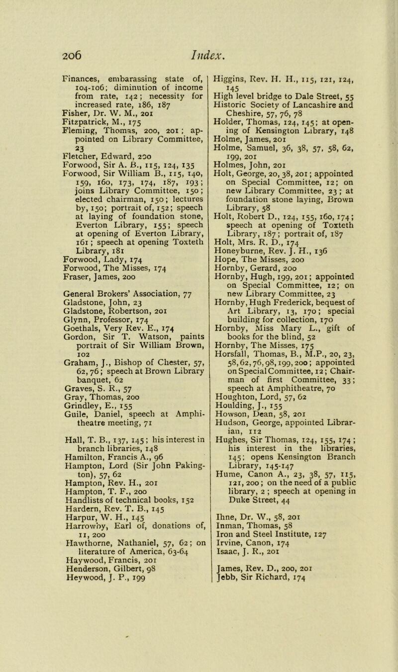 Finances, embarassing state of, 104-106; diminution of income from rate, 142; necessity for increased rate, 186, 187 Fisher, Dr. W. M., 201 Fitzpatrick, M., 175 Fleming, Thomas, 200, 201 ; ap- pointed on Library Committee, 23 Fletcher, Edward, 200 Forwood, Sir A. JB., 115, 124, 135 Forwood, Sir William B., 115, 140, 159, 160, 173, 174, 187, 193; joins Library Committee, 150; elected chairman, 150; lectures by, 150; portrait of, 152; speech at laying of foundation stone, Everton Library, 155; speech at opening of Everton Library, 161; speech at opening Toxteth Library, 181 Forwood, Lady, 174 Forwood, The Misses, 174 Fraser, James, 200 General Brokers’ Association, 77 Gladstone, John, 23 Gladstone, Robertson, 201 Glynn, Professor, 174 Goethals, Very Rev. E., 174 Gordon, Sir T. Watson, paints portrait of Sir William Brown, 102 Graham, J., Bishop of Chester, 57, 62,76; speech at Brown Library banquet, 62 Graves, S. R., 57 Gray, Thomas, 200 Grindley, E., 155 Guile, Daniel, speech at Amphi- theatre meeting, 71 Hall, T. B., 137, 145; his interest in branch libraries, 148 Hamilton, Francis A., 96 Hampton, Lord (Sir John Paking- ton), 57, 62 Hampton, Rev. H., 201 Hampton, T. F., 200 Handlists of technical books, 152 Hardern, Rev. T. B., 145 Harpur, W. H., 145 Harrowby, Earl of, donations of, 11, 200 Hawthorne, Nathaniel, 57, 62; on literature of America, 63-64 Haywood, Francis, 201 Henderson, Gilbert, 98 Heywood, J. P., 199 Higgins, Rev. H. IT., 115, 121, 124, T45 High level bridge to Dale Street, 55 Historic Society of Lancashire and Cheshire, 57, 76, 78 Holder, Thomas, 124, 145; at open- ing of Kensington Library, 148 Holme, James, 201 Holme, Samuel, 36, 38, 57, 58, 62, 199, 201 Holmes, John, 201 Holt, George, 20, 38, 201; appointed on Special Committee, 12; on new Library Committee, 23 ; at foundation stone laying, Brown Library, 58 Holt, Robert D., 124, 155, 160, 174; speech at opening of Toxteth Library, 187; portrait of, 187 Holt, Mrs. R. D., 174 Honeyburne, Rev. J. H., 136 Hope, The Misses, 200 Hornby, Gerard, 200 Hornby, Hugh, 199, 201; appointed on Special Committee, 12; on new Library Committee, 23 Hornby, Hugh Frederick, bequest of Art Library, 13, 170; special building for collection, 170 Hornby, Miss Mary L., gift of books for the blind, 52 Hornby, The Misses, 175 Horsfall, Thomas, B., M.P., 20, 23, 58,62,76,98,199,200; appointed on Special Committee, 12; Chair- man of first Committee, 33; speech at Amphitheatre, 70 Houghton, Lord, 57, 62 Houlding, J., 155 Howson, Dean, 58, 201 Hudson, George, appointed Librar- ian, 112 Hughes, Sir Thomas, 124, 155, 174; his interest in the libraries, 145; opens Kensington Branch Library, 145-147 Hume, Canon A., 23, 38, 57, 115, 121, 200 ; on the need of a public library, 2 ; speech at opening in Duke Street, 44 Ihne, Dr. W., 58, 201 Inman, Thomas, 58 Iron and Steel Institute, 127 Irvine, Canon, 174 Isaac, J. R., 201 James, Rev. D., 200, 201 Jebb, Sir Richard, 174