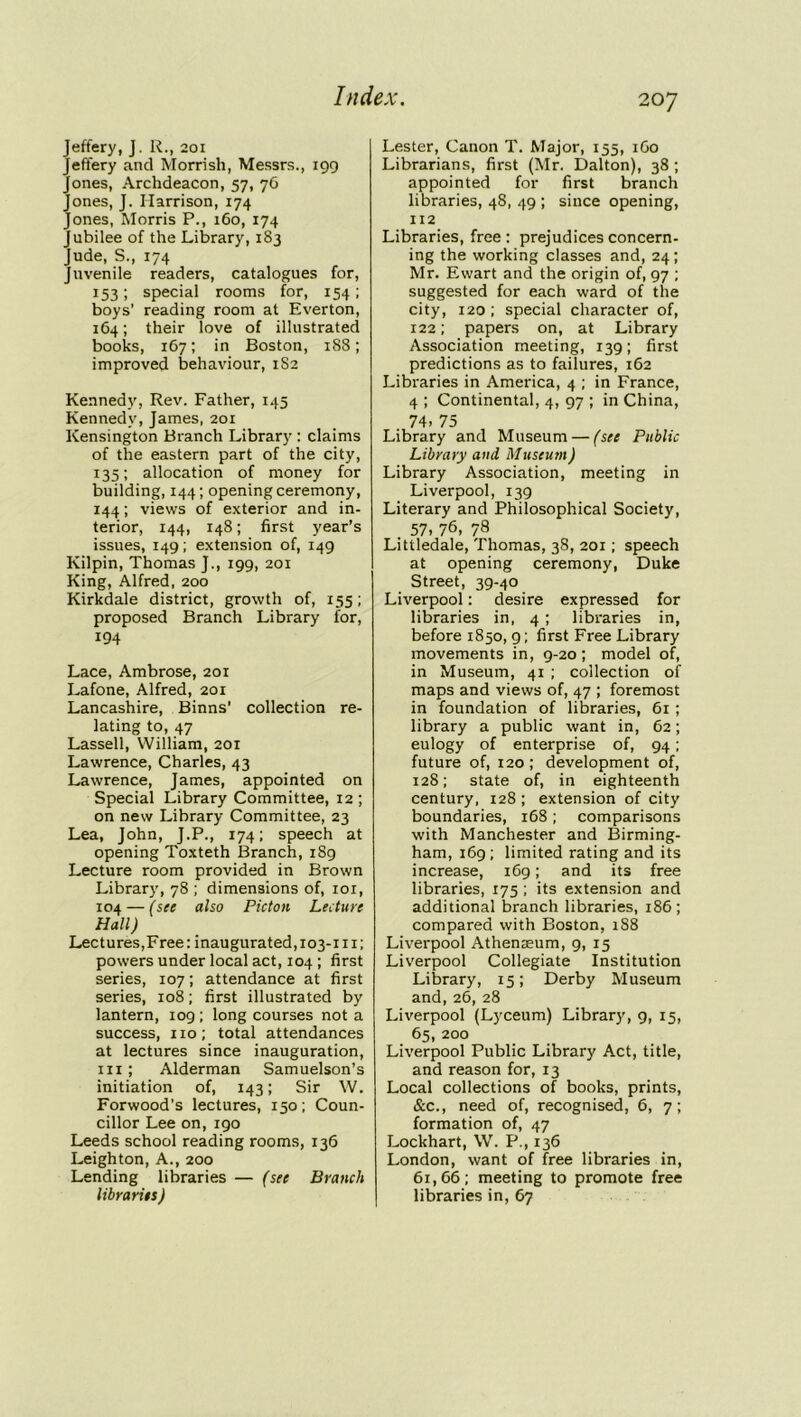 Jeffery, J. R., 201 Jeffery and Morrish, Messrs., 199 Jones, Archdeacon, 57, 76 Jones, J. Harrison, 174 Jones, Morris P., 160, 174 Jubilee of the Library, 183 Jude, S., 174 Juvenile readers, catalogues for, 153; special rooms for, 154; boys' reading room at Everton, 164; their love of illustrated books, 167; in Boston, 188; improved behaviour, 1S2 Kennedy, Rev. Father, 145 Kennedy, James, 201 Kensington Branch Library : claims of the eastern part of the city, 135; allocation of money for building, 144; opening ceremony, 144; views of exterior and in- terior, 144, 148; first year’s issues, 149; extension of, 149 Kilpin, Thomas J., 199, 201 King, Alfred, 200 Kirkdale district, growth of, 155; proposed Branch Library for, 194 Lace, Ambrose, 201 Lafone, Alfred, 201 Lancashire, Binns' collection re- lating to, 47 Lassell, William, 201 Lawrence, Charles, 43 Lawrence, James, appointed on Special Library Committee, 12; on new Library Committee, 23 Lea, John, J.P., 174; speech at opening Toxteth Branch, 1S9 Lecture room provided in Brown Library, 78 ; dimensions of, 101, 104 — (see also Picton Lecture Hall) Lectures,Free: inaugurated, 103-111; powers under local act, 104 ; first series, 107; attendance at first series, 108; first illustrated by lantern, 109 ; long courses not a success, no; total attendances at lectures since inauguration, in; Alderman Samuelson’s initiation of, 143; Sir W. Forwood’s lectures, 150; Coun- cillor Lee on, 190 Leeds school reading rooms, 136 Leighton, A., 200 Lending libraries — (see Branch libraries) Lester, Canon T. Major, 155, 1G0 Librarians, first (Mr. Dalton), 38; appointed for first branch libraries, 48, 49 ; since opening, 112 Libraries, free : prejudices concern- ing the working classes and, 24; Mr. Ewart and the origin of, 97 ; suggested for each ward of the city, 120; special character of, 122; papers on, at Library Association meeting, 139; first predictions as to failures, 162 Libraries in America, 4 ; in France, 4 ; Continental, 4, 97 ; in China, 74, 75 Library and Museum — (see Public Library and Museum) Library Association, meeting in Liverpool, 139 Literary and Philosophical Society, 57, 76, 78 Littledale, Thomas, 38, 201; speech at opening ceremony, Duke Street, 39-40 Liverpool: desire expressed for libraries in, 4 ; libraries in, before 1850, 9; first Free Library movements in, 9-20; model of, in Museum, 41 ; collection of maps and views of, 47 ; foremost in foundation of libraries, 61 ; library a public want in, 62; eulogy of enterprise of, 94; future of, 120 ; development of, 128; state of, in eighteenth century, 128 ; extension of city boundaries, 168; comparisons with Manchester and Birming- ham, 169 ; limited rating and its increase, 169; and its free libraries, 175 ; its extension and additional branch libraries, 186; compared with Boston, iS8 Liverpool Athenaeum, 9, 15 Liverpool Collegiate Institution Library, 15; Derby Museum and, 26, 28 Liverpool (Lyceum) Library, 9, 15, 65, 200 Liverpool Public Library Act, title, and reason for, 13 Local collections of books, prints, &c., need of, recognised, 6, 7; formation of, 47 Lockhart, W. P., 136 London, want of free libraries in, 61,66; meeting to promote free libraries in, 67