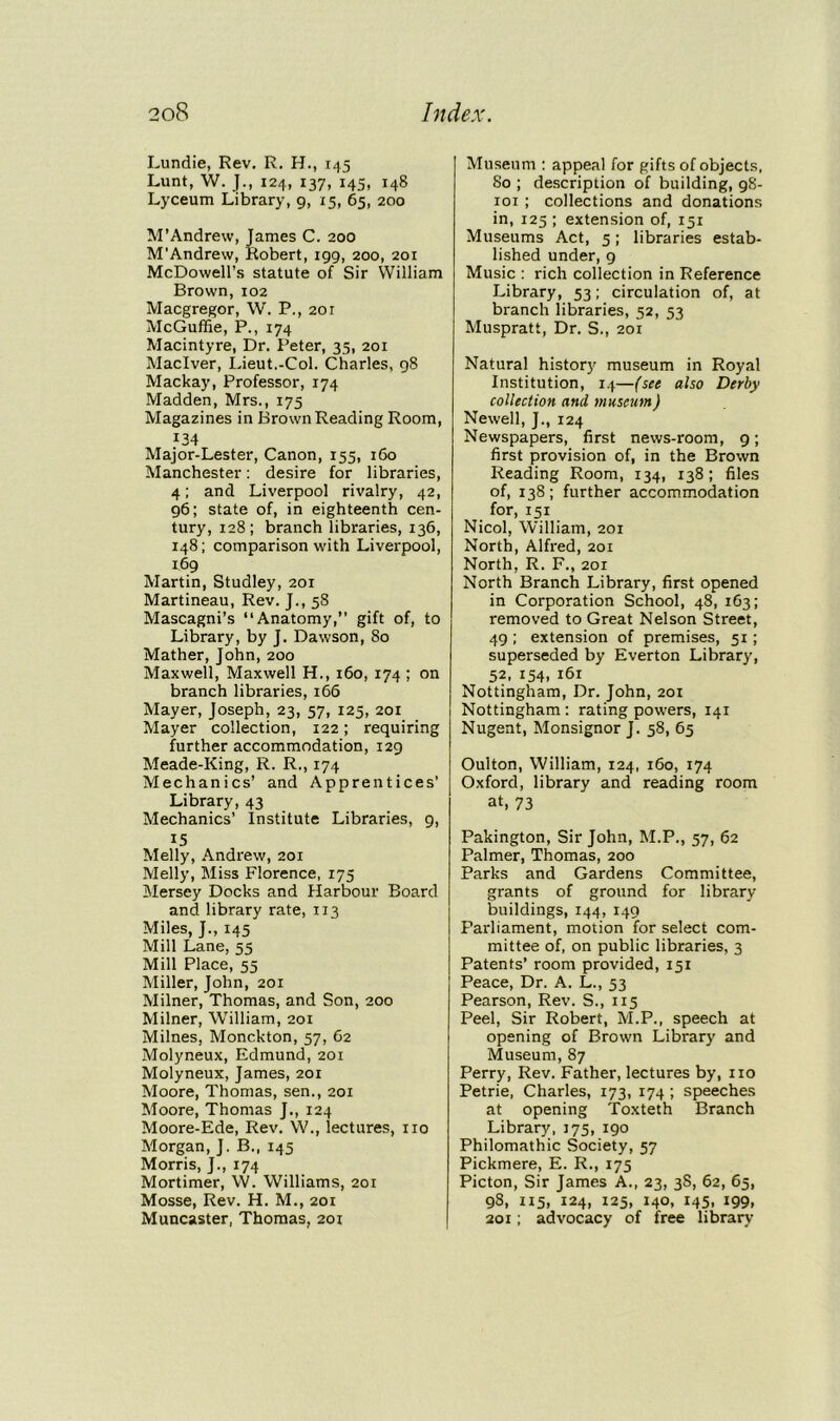 Lundie, Rev. R. H., 145 Lunt, W. JM 124, 137, 145, 148 Lyceum Library, 9, 15, 65, 200 M’Andrew, James C. 200 M'Andrew, Robert, 199, 200, 201 McDowell’s statute of Sir William Brown, 102 Macgregor, W. P., 201 McGuffie, P., 174 Macintyre, Dr. Peter, 35, 201 Maclver, Lieut.-Col. Charles, 98 Mackay, Professor, 174 Madden, Mrs., 175 Magazines in Brown Reading Room, 134 Major-Lester, Canon, 155, 160 Manchester: desire for libraries, 4; and Liverpool rivalry, 42, 96; state of, in eighteenth cen- tury, 128; branch libraries, 136, 148; comparison with Liverpool, 169 Martin, Studley, 201 Martineau, Rev. J., 58 Mascagni’s “Anatomy,” gift of, to Library, by J. Dawson, 80 Mather, John, 200 Maxwell, Maxwell H., 160, 174 ; on branch libraries, 166 Mayer, Joseph, 23, 57, 125, 201 Mayer collection, 122; requiring further accommodation, 129 Meade-King, R. R., 174 Mechanics’ and Apprentices’ Library, 43 Mechanics’ Institute Libraries, 9, 15 Melly, Andrew, 201 Melly, Miss Florence, 175 Mersey Docks and Harbour Board and library rate, 113 Miles, J., 145 Mill Lane, 55 Mill Place, 55 Miller, John, 201 Milner, Thomas, and Son, 200 Milner, William, 201 Milnes, Monckton, 57, 62 Molyneux, Edmund, 201 Molyneux, James, 201 Moore, Thomas, sen., 201 Moore, Thomas J., 124 Moore-Ede, Rev. W., lectures, no Morgan, J. B., 145 Morris, J., 174 Mortimer, YV. Williams, 201 Mosse, Rev. H. M., 201 Muncaster, Thomas, 201 Museum : appeal for gifts of objects, 80 ; description of building, 98- 101; collections and donations in, 125 ; extension of, 151 Museums Act, 5; libraries estab- lished under, 9 Music : rich collection in Reference Library, 53; circulation of, at branch libraries, 52, 53 Muspratt, Dr. S., 201 Natural history museum in Royal Institution, 14—(see also Derby collection and museum) Newell, J., 124 Newspapers, first news-room, 9; first provision of, in the Brown Reading Room, 134, 138; files of, 138; further accommodation for, 151 Nicol, William, 201 North, Alfred, 201 North, R. F., 201 North Branch Library, first opened in Corporation School, 48, 163; removed to Great Nelson Street, 49 ; extension of premises, 51; superseded by Everton Library, 52, 154, 161 Nottingham, Dr. John, 201 Nottingham : rating powers, 141 Nugent, Monsignor J. 58, 65 Oulton, William, 124, 160, 174 Oxford, library and reading room at, 73 Pakington, Sir John, M.P., 57, 62 Palmer, Thomas, 200 Parks and Gardens Committee, grants of ground for library buildings, 144, 149 Parliament, motion for select com- mittee of, on public libraries, 3 Patents’ room provided, 151 Peace, Dr. A. L., 53 Pearson, Rev. S., 115 Peel, Sir Robert, M.P., speech at opening of Brown Library and Museum, 87 Perry, Rev. Father, lectures by, no Petrie, Charles, 173, 174 ; speeches at opening Toxteth Branch Library, 175, 190 Philomathic Society, 57 Pickmere, E. R., 175 Picton, Sir James A., 23, 3S, 62, 65, 98, 115, 124, 125, 140, 145, 199, 201; advocacy of free library