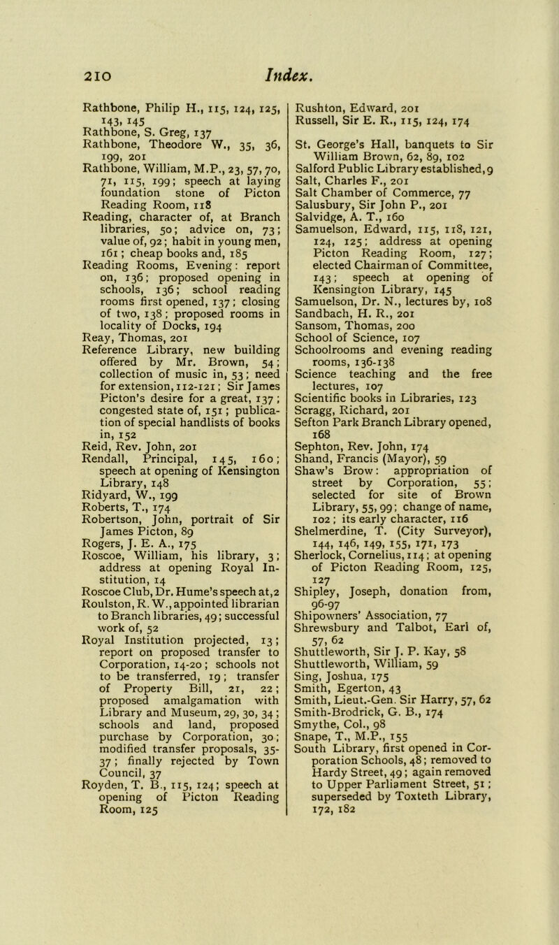 Rathbone, Philip H., 115, 124, 125, i43. 145 Rathbone, S. Greg, 137 Rathbone, Theodore W., 35, 36, 199, 201 Rathbone, William, M.P., 23, 57, 70, 71, 115, 199; speech at laying foundation stone of Picton Reading Room, 118 Reading, character of, at Branch libraries, 50; advice on, 73; value of, 92; habit in young men, 161; cheap books and, 185 Reading Rooms, Evening: report on, 136; proposed opening in schools, 136; school reading rooms first opened, 137; closing of two, 138; proposed rooms in locality of Docks, 194 Reay, Thomas, 201 Reference Library, new building offered by Mr. Brown, 54; collection of music in, 53; need for extension, 112-121; Sir James Picton's desire for a great, 137; congested state of, 151; publica- tion of special handlists of books in, 152 Reid, Rev. John, 201 Rendall, Principal, 145, 160; speech at opening of Kensington Library, 148 Ridyard, W., 199 Roberts, T., 174 Robertson, John, portrait of Sir James Picton, 89 Rogers, J. E. A., 175 Roscoe, William, his library, 3; address at opening Royal In- stitution, 14 Roscoe Club, Dr. Hume’s speech at,2 Roulston, R. W., appointed librarian to Branch libraries, 49; successful work of, 52 Royal Institution projected, 13; report on proposed transfer to Corporation, 14-20 ; schools not to be transferred, 19; transfer of Property Bill, 21, 22; proposed amalgamation with Library and Museum, 29, 30, 34 ; schools and land, proposed purchase by Corporation, 30; modified transfer proposals, 35- 37; finally rejected by Town Council, 37 Royden, T. B., 115, 124; speech at opening of Picton Reading Room, 125 Rushton, Edward, 201 Russell, Sir E. R., 115, 124, 174 St. George’s Hall, banquets to Sir William Brown, 62, 89, 102 Salford Public Library established, 9 Salt, Charles F., 201 Salt Chamber of Commerce, 77 Salusbury, Sir John P., 201 Salvidge, A. T., 160 Samuelson, Edward, 115, 118, 121, 124, 125; address at opening Picton Reading Room, 127; elected Chairman of Committee, 143; speech at opening of Kensington Library, 145 Samuelson, Dr. N., lectures by, 108 Sandbach, H. R., 201 Sansom, Thomas, 200 School of Science, 107 Schoolrooms and evening reading rooms, 136-138 Science teaching and the free lectures, 107 Scientific books in Libraries, 123 Scragg, Richard, 201 Sefton Park Branch Library opened, 168 Sephton, Rev. John, 174 Shand, Francis (Mayor), 59 Shaw’s Brow: appropriation of street by Corporation, 55; selected for site of Brown Library, 55,99; change of name, 102 ; its early character, 116 Shelmerdine, T. (City Surveyor), 144, 146, 149, 155, 171, 173 Sherlock, Cornelius, 114; at opening of Picton Reading Room, 125, 127 Shipley, Joseph, donation from, 96-97 Shipowners’ Association, 77 Shrewsbury and Talbot, Earl of, 57. 62 Shuttleworth, Sir J. P. Kay, 58 Shuttleworth, William, 59 Sing, Joshua, 175 Smith, Egerton, 43 Smith, Lieut.-Gen. Sir Harry, 57, 62 Smith-Brodrick, G. B., 174 Smythe, Col., 98 Snape, T., M.P., 155 South Library, first opened in Cor- poration Schools, 48; removed to Hardy Street, 49; again removed to Upper Parliament Street, 51; superseded by Toxteth Library, 172, 182