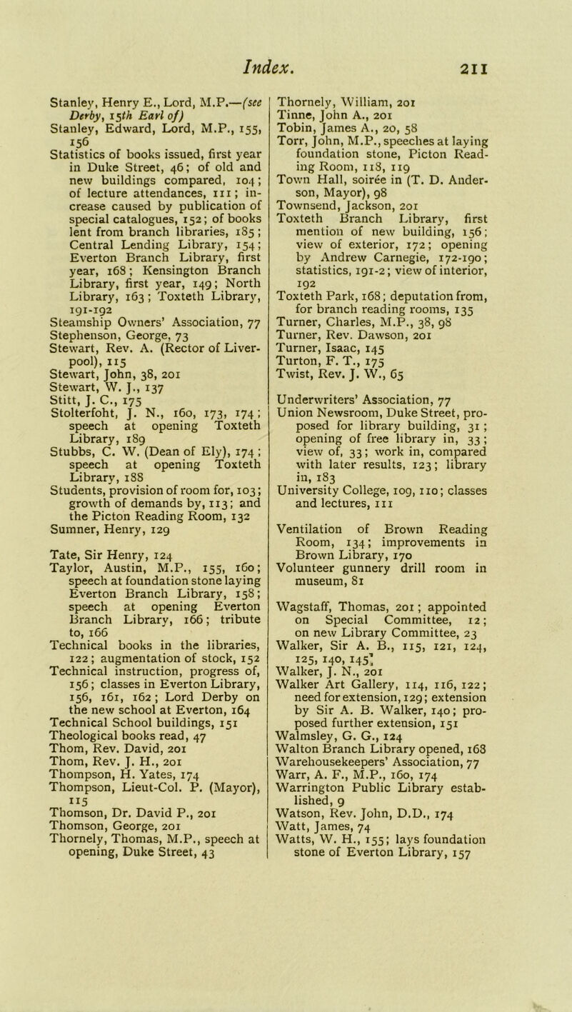 Stanley, Henry E., Lord, M.P.—(sec Derby, 15th Earl of) Stanley, Edward, Lord, M.P., 155, 156 Statistics of books issued, first year in Duke Street, 46; of old and new buildings compared, 104; of lecture attendances, in; in- crease caused by publication of special catalogues, 152; of books lent from branch libraries, 1S5 ; Central Lending Library, 154; Everton Branch Library, first year, 168; Kensington Branch Library, first year, 149; North Library, 163; Toxteth Library, 191-192 Steamship Owners’ Association, 77 Stephenson, George, 73 Stewart, Rev. A. (Rector of Liver- pool), 115 Stewart, John, 38, 201 Stewart, W. J., 137 Stitt, J. C., 175 Stolterfoht, J. N., 160, 173, 174; speech at opening Toxteth Library, 189 Stubbs, C. W. (Dean of Ely), 174 ; speech at opening Toxteth Library, 18S Students, provision of room for, 103; growth of demands by, 113; and the Picton Reading Room, 132 Sumner, Henry, 129 Tate, Sir Henry, 124 Taylor, Austin, M.P., 155, 1G0; speech at foundation stone laying Everton Branch Library, 158; speech at opening Everton Branch Library, 166; tribute to, 166 Technical books in the libraries, 122; augmentation of stock, 152 Technical instruction, progress of, 156; classes in Everton Library, 156, 161, 162 ; Lord Derby on the new school at Everton, 164 Technical School buildings, 151 Theological books read, 47 Thom, Rev. David, 201 Thom, Rev. J. H., 201 Thompson, H. Yates, 174 Thompson, Lieut-Col. P. (Mayor), 115 Thomson, Dr. David P., 201 Thomson, George, 201 Thornely, Thomas, M.P., speech at opening, Duke Street, 43 [ Thornely, William, 201 Tinne, John A., 201 Tobin, James A., 20, 58 Torr, John, M.P., speeches at laying foundation stone, Picton Read- ing Room, 118, 119 Town Hall, soiree in (T. D. Ander- son, Mayor), 98 Townsend, Jackson, 201 Toxteth Branch Library, first mention of new building, 156; view of exterior, 172; opening by Andrew Carnegie, 172-igo; statistics, 191-2; view of interior, 192 Toxteth Park, 168; deputation from, for branch reading rooms, 135 Turner, Charles, M.P., 38, 98 Turner, Rev. Dawson, 201 Turner, Isaac, 145 Turton, F. T., 175 Twist, Rev. J. W., 65 Underwriters’ Association, 77 Union Newsroom, Duke Street, pro- posed for library building, 31 ; opening of free library in, 33; view of, 33; work in, compared with later results, 123; library in, 183 University College, iog, no; classes and lectures, in Ventilation of Brown Reading Room, 134; improvements in Brown Library, 170 Volunteer gunnery drill room in museum, 81 Wagstaff, Thomas, 201; appointed on Special Committee, 12; on new Library Committee, 23 Walker, Sir A. B., 115, 121, 124, 125, 140, 145’ Walker, J. N., 201 Walker Art Gallery, 114, 116, 122; need for extension, 129; extension by Sir A. B. Walker, 140; pro- posed further extension, 151 Walmsley, G. G., 124 Walton Branch Library opened, 168 Warehousekeepers’ Association, 77 Warr, A. F., M.P., 160, 174 Warrington Public Library estab- lished, 9 Watson, Rev. John, D.D., 174 Watt, James, 74 Watts, W. H., 155; lays foundation stone of Everton Library, 157