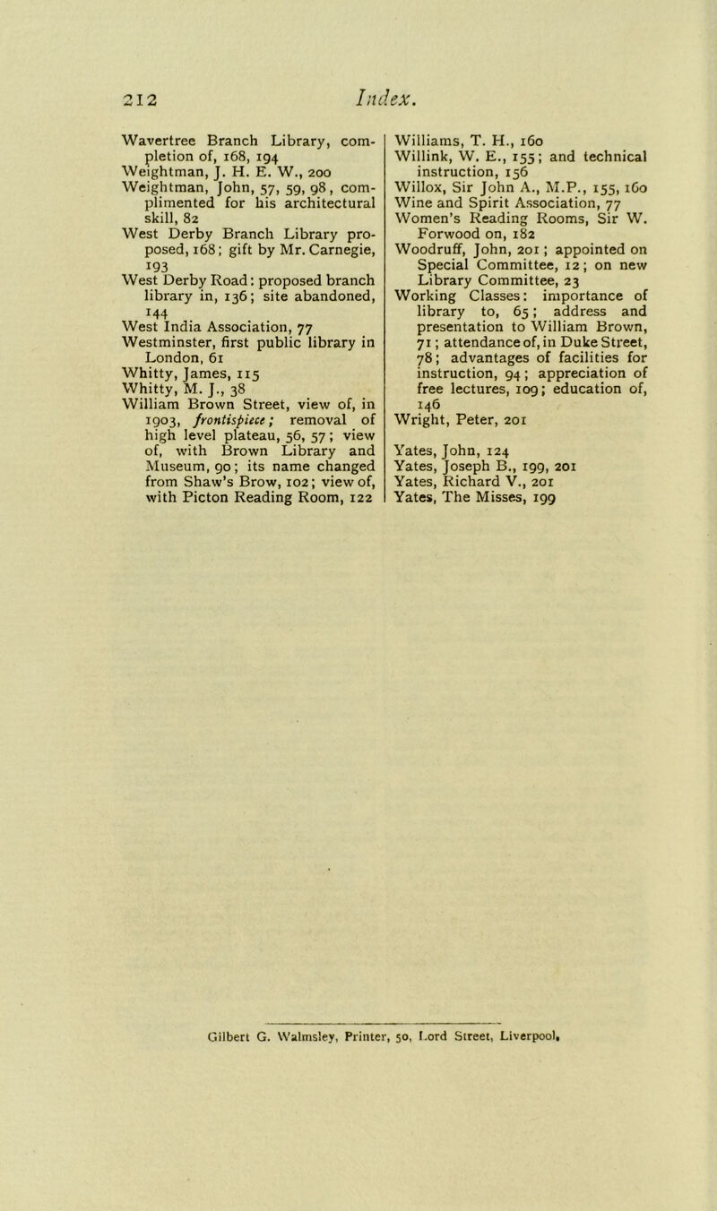 Wavertree Branch Library, com- pletion of, 168, 194 Weightman, J. H. E. W., 200 Weightman, John, 57, 59, 98, com- plimented for his architectural skill, 82 West Derby Branch Library pro- posed, 168; gift by Mr. Carnegie, i93 West Derby Road: proposed branch library in, 136; site abandoned, 144 West India Association, 77 Westminster, first public library in London,61 Whitty, James, 115 Whitty, M. J., 38 William Brown Street, view of, in 1:903, frontispiece; removal of high level plateau, 56, 57; view of, with Brown Library and Museum, 90; its name changed from Shaw’s Brow, 102; view of, with Picton Reading Room, 122 Williams, T. H., 160 Willink, W. E., 155; and technical instruction, 156 Willox, Sir John A., M.P., 155, 1G0 Wine and Spirit Association, 77 Women’s Reading Rooms, Sir W. Forwood on, 182 Woodruff, John, 201; appointed on Special Committee, 12; on new Library Committee, 23 Working Classes: importance of library to, 65; address and presentation to William Brown, 71; attendance of, in Duke Street, 78; advantages of facilities for instruction, 94 ; appreciation of free lectures, 109; education of, 146 Wright, Peter, 201 Yates, John, 124 Yates, Joseph B., 199, 201 Yates, Richard V., 201 Yates, The Misses, 199 Gilbert G. Walmsley, Printer, 50, Lord Street, Liverpool,