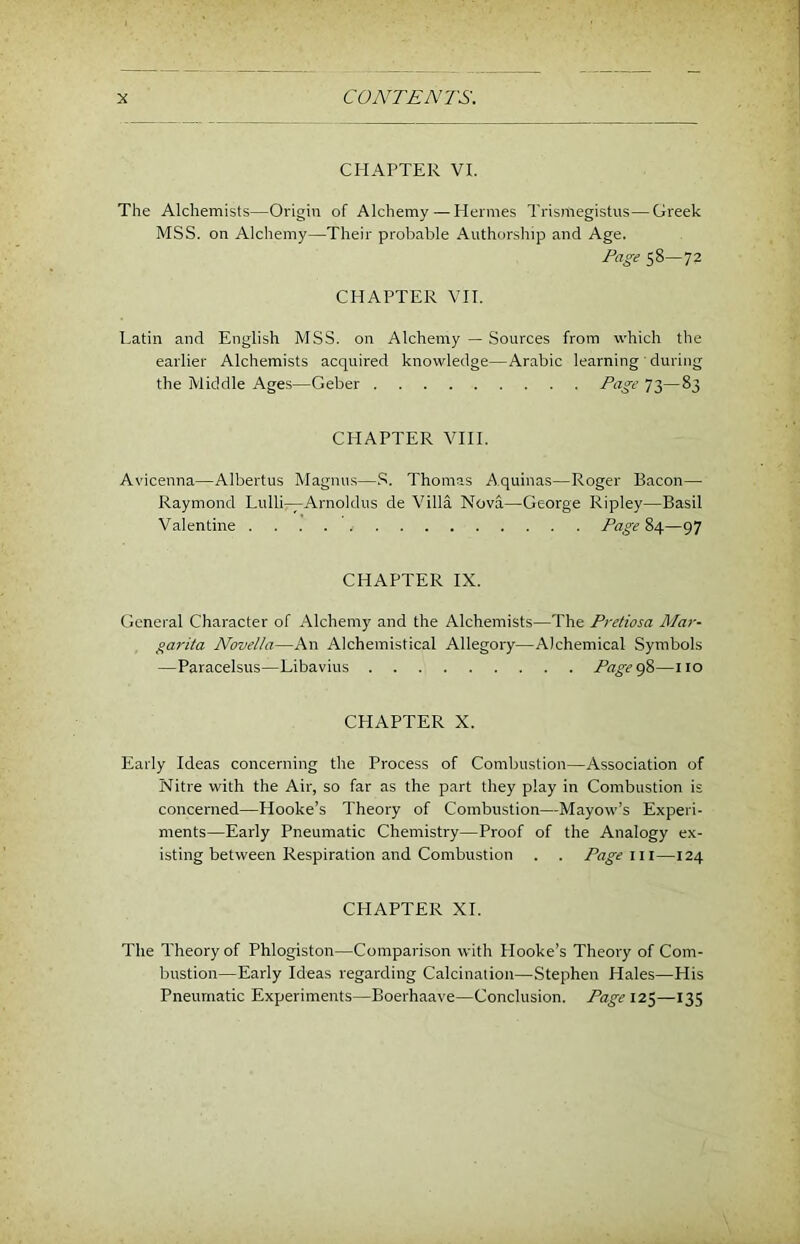 CHAPTER VI. The Alchemists—Origin of Alchemy — Hermes Trismegistus—Greek MSS. on Alchemy—Their probable Authorship and Age. Page 58—72 CHAPTER VH. Latin and English MSS. on Alchemy — Sources from which the earlier Alchemists acquired knowledge—Arabic learning ' during the Middle Ages—Geber P‘^g>-’ 73—83 CHAPTER VIII. Avicenna—Albertus Magnu.s—Thomas Aquinas—Roger Bacon— Raymond Lulli—Arnoldus de Villa Nova—George Ripley—Basil Valentine Page?>^—97 CHAPTER IX. General Character of Alchemy and the Alchemists—The Pretiosa Jlfar- gai'ita Novella—An Alchemistical Allegory—Alchemical Symbols —Paracelsus—Libavius PagegS—no CHAPTER X. Early Ideas concerning the Process of Combustion—Association of Nitre with the Air, so far as the part they play in Combustion is concerned—Hooke’s Theory of Combustion—Mayow’s Experi- ments—Early Pneumatic Chemistry—Proof of the Analogy ex- isting between Respiration and Combustion . . Page 111—124 CHAPTER XI. The Theory of Phlogiston—Comparison with Plooke’s Theory of Com- bustion—Early Ideas regarding Calcination—Stephen Hales—His Pneumatic Experiments—Boerhaave—Conclusion. Page 12$—135